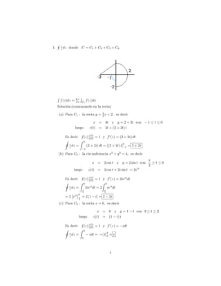 H    z
1.        z dz   donde       C = C1 + C2 + C3 + C4




     R               PR
         f (z)dz =           Ci
                                     f (z)dz
     Solución:(comenzando en la recta)

     (a) Para C1 : la recta y = 2 x + 2; es decir
                                3

                                         x = 3t y y = 2 + 2t con                 1       t       0
                     luego             z(t) = 3t + (2 + 2t) i

                            z(t)
             Es decir f (z) z(t) = 1 y f 0 (z) = (3 + 2i) dt
             I        Z 0
               z                                    0
               z dz =     (3 + 2i) dt = [(3 + 2i) t] 1 = 3 + 2i
                                 1
     (b) Para C2 : la circunferencia x2 + y 2 = 4; es decir

                                         x =       2 cos t y y = 2 sin t con             t       0
                                                                                 2
                   luego              z(t)     =   2 cos t + 2i sin t = 2eit

                            z(t)
             Es decir f (z) z(t) = 1 y f 0 (z) = 2ieit dt
             I        Z 0             Z 0
               z
               z dz =     2ieit dt = 2 ieit dt
                             2                     2
                         0
             = 2 eit         = 2 [1          i] = 2    2i
                         2

         (c) Para C3 : la recta x = 0; es decir

                                            x = 0 y y=1                t con 3       t       2
                         luego            z(t) = (1 t) i

                            z(t)
             Es decir f (z) z(t) = 1 y f 0 (z) =                idt
             I        Z 2
               z                        2
               z dz =        idt = i [t]3 = i
                             3




                                                       1
 