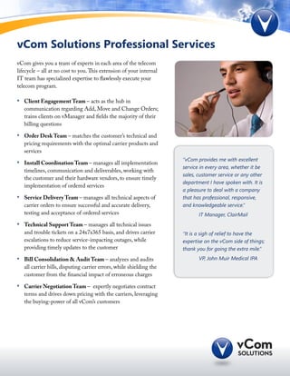 vCom Solutions Professional Services
vCom gives you a team of experts in each area of the telecom
lifecycle – all at no cost to you. This extension of your internal
IT team has specialized expertise to flawlessly execute your
telecom program.

•	 Client Engagement Team – acts as the hub in
   communication regarding Add, Move and Change Orders;
   trains clients on vManager and fields the majority of their
   billing questions

•	 Order Desk Team – matches the customer’s technical and
   pricing requirements with the optimal carrier products and
   services
                                                                      “vCom provides me with excellent
•	 Install Coordination Team – manages all implementation
                                                                      service in every area, whether it be
   timelines, communication and deliverables, working with
                                                                      sales, customer service or any other
   the customer and their hardware vendors, to ensure timely
                                                                      department I have spoken with. It is
   implementation of ordered services
                                                                      a pleasure to deal with a company
•	 Service Delivery Team – manages all technical aspects of           that has professional, responsive,
   carrier orders to ensure successful and accurate delivery,         and knowledgeable service.”
   testing and acceptance of ordered services                         	      IT Manager, ClairMail
•	 Technical Support Team – manages all technical issues
   and trouble tickets on a 24x7x365 basis, and drives carrier        “It is a sigh of relief to have the
   escalations to reduce service-impacting outages, while             expertise on the vCom side of things;
   providing timely updates to the customer                           thank you for going the extra mile.”
•	 Bill Consolidation & Audit Team – analyzes and audits              	      VP, John Muir Medical IPA
   all carrier bills, disputing carrier errors, while shielding the
   customer from the financial impact of erroneous charges

•	 Carrier Negotiation Team – expertly negotiates contract
   terms and drives down pricing with the carriers, leveraging
   the buying-power of all vCom’s customers
 
