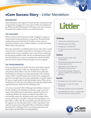 vCom Success Story - Littler Mendelson
Background
Littler Mendelson is the largest U.S.-based law firm exclusively devoted
to representing management in every aspect of labor and employment
law. With more than 900 attorneys, 55 locations, and a slew of awards
for professional excellence, Littler is very well-run law firm.


The Challenge
With an extensive national presence, Littler struggled to manage its
communication environment prior to using vCom. They had trouble               Challenge
tracking what services they had, felt that those services were not            •	   Tracking and optimizing services
optimized, and had no way to validate whether or not they were being          •	   Validating rates and billing
billed at their contracted rates.
                                                                              •	   Struggling to calculate ROI
They were interested in consolidating their services with a Tier 1 carrier    •	   Processing more than 100 bills per
across 38 states to simplify matters, but even the largest of U.S. carriers        month
couldn’t provide services everywhere, and in some locations didn’t have
the best pricing available. Littler was also considering layering a VoIP      Solution
network infrastructure on top of its existing data network, but didn’t        •	   Moved services under vCom
have the tools to analyze the financial impact of such an upgrade.                 management
                                                                              •	   Benchmarked and implemented cost
The TRANSFORMATION                                                                 savings opportunities

vCom was the perfect fit for Littler. The vCom team built a capacity          •	   Negotiated carrier credits and
                                                                                   eliminated unused services
model for Littler based on office size, allowing them to right-size
and optimize all the offices to the new standard. vCom performed              •	   Customized vManager software to
                                                                                   improve visibility and automate cost
benchmarking to identify cost savings opportunities from switching                 allocation
carriers. Littler moved all analog services under vCom management,
and vCom managed these new carrier relationships, so that the internal        Benefits
IT team no longer needed to deal with multiple carriers. When vCom
                                                                              •	   Eliminated over 100 monthly invoices
identified services that were being billed erroneously, they helped Littler
negotiate long term credits from the offending carrier.                       •	   Re-allocated 1 entire FTE in bill
                                                                                   processing
vCom also customized Littler’s vManager cloud software instance to
                                                                              •	   Efficiently doubled network bandwidth
provide visibility to the interoffice long distance usage to assess the
impact of the VoIP network infrastructure upgrade that they were              •	   Saved $60,000 annually in a single office
                                                                                   from eliminating unused inventory
considering. Without the software, it had been impossible to see
and manually analyze the call detail records across multiple offices,
carriers, and invoices, to be able to determine the long distance costs
from office-to-office calls. The new visibility led to the decision to do
the upgrade, since the eliminated office-to-office long distance calls
made the investment pay off quickly. Other customization included
automating GL coding per Littler’s accounting requirements, and
direct import into their Elite accounting platform.
 