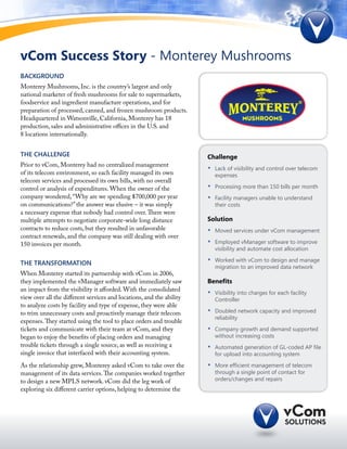 vCom Success Story - Monterey Mushrooms
Background
Monterey Mushrooms, Inc. is the country’s largest and only
national marketer of fresh mushrooms for sale to supermarkets,
foodservice and ingredient manufacture operations, and for
preparation of processed, canned, and frozen mushroom products.
Headquartered in Watsonville, California, Monterey has 18
production, sales and administrative offices in the U.S. and
8 locations internationally.


The Challenge                                                         Challenge
Prior to vCom, Monterey had no centralized management
                                                                      •	   Lack of visibility and control over telecom
of its telecom environment, so each facility managed its own               expenses
telecom services and processed its own bills, with no overall
control or analysis of expenditures. When the owner of the            •	   Processing more than 150 bills per month
company wondered, “Why are we spending $700,000 per year              •	   Facility managers unable to understand
on communications?” the answer was elusive – it was simply                 their costs
a necessary expense that nobody had control over. There were
multiple attempts to negotiate corporate-wide long distance           Solution
contracts to reduce costs, but they resulted in unfavorable           •	   Moved services under vCom management
contract renewals, and the company was still dealing with over
150 invoices per month.                                               •	   Employed vManager software to improve
                                                                           visibility and automate cost allocation

The TRANSFORMATION                                                    •	   Worked with vCom to design and manage
                                                                           migration to an improved data network
When Monterey started its partnership with vCom in 2006,
they implemented the vManager software and immediately saw            Benefits
an impact from the visibility it afforded. With the consolidated
                                                                      •	   Visibility into charges for each facility
view over all the different services and locations, and the ability        Controller
to analyze costs by facility and type of expense, they were able
to trim unnecessary costs and proactively manage their telecom        •	   Doubled network capacity and improved
                                                                           reliability
expenses. They started using the tool to place orders and trouble
tickets and communicate with their team at vCom, and they             •	   Company growth and demand supported
began to enjoy the benefits of placing orders and managing                 without increasing costs
trouble tickets through a single source, as well as receiving a       •	   Automated generation of GL-coded AP file
single invoice that interfaced with their accounting system.               for upload into accounting system

As the relationship grew, Monterey asked vCom to take over the        •	   More efficient management of telecom
management of its data services. The companies worked together             through a single point of contact for
to design a new MPLS network. vCom did the leg work of                     orders/changes and repairs
exploring six different carrier options, helping to determine the
 