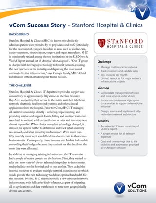 vCom Success Story - Stanford Hospital & Clinics
Background

Stanford Hospital & Clinics (SHC) is known worldwide for
advanced patient care provided by its physicians and staff, particularly
for the treatment of complex disorders in areas such as cardiac care,
cancer treatment, neurosciences, surgery, and organ transplants. SHC
is consistently ranked among the top institutions in the U.S. News &
World Report annual list of “America’s Best Hospitals”. “Our IT group       Challenge
is charged with leveraging technology to benefit patients, ensuring
                                                                            •	   Manage multiple carrier network
the best practices in the industry, and deploying the most sound
                                                                            •	   Track inventory and validate rates
and cost-effective infrastructure,” says Carolyn Byerly, SHC’s Chief
                                                                            •	   50+ invoices per month
Information Officer, describing her team’s mission.
                                                                            •	   Limited resources for major network
                                                                                 infrastructure projects
The Challenge
                                                                            Solution
Stanford Hospital & Clinics’ IT department provides support and             •	   Consolidate management of voice
connectivity to approximately fifty clinics in the San Francisco                 and data services under vCom
Bay Area; supporting their access to the public switched telephone          •	   Source and implement high-speed
network; electronic health record systems; and other clinical                    data services to support telemedicine
                                                                                 initiative
applications from the hospital. Prior to vCom, SHC IT managed
all carrier relationships directly – ordering, implementing, and            •	   Design, source and implement fully-
                                                                                 redundant network architecture
providing service and support. Costs, billing and contract validation
were hard to control; while reconciliation of rates and inventory was       Benefits
almost impossible. When clinics moved or technology changed, it
                                                                            •	   An extended IT team consisting of
stressed the system further to determine and track what inventory                vCom’s experts
was needed, and what inventory to disconnect. With more than
                                                                            •	   A single invoice for all telecom
fifty monthly invoices, it was difficult to allocate costs to the various        expenses
business units. Consequently, those business unit leaders had trouble       •	   Cost and time savings due to the
controlling their budgets because they couldn’t see the details on the           visibility and automation provided
costs they were allocated.                                                       by vManager software

In addition to managing existing infrastructure, the IT team also
had a couple of major projects on the horizon. First, they wanted to
take on a new state-of-the-art telemedicine project to interconnect
multiple clinics to the hospital and to one another. They lacked the
internal resources to evaluate multiple network solutions to see which
would provide the best technology to deliver optimal bandwidth for
the initiative. Second, SHC needed to build a new advanced network
infrastructure, with full carrier fault-tolerance, as part of migrating
all its applications and data warehouses to three new geographically
diverse data centers.
 