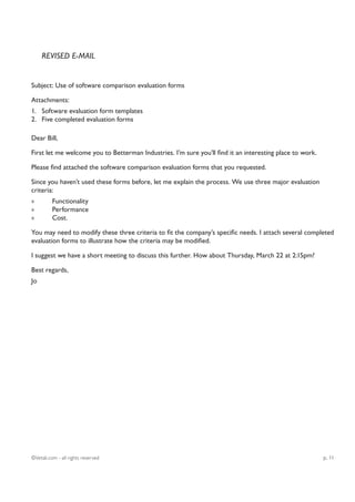 REVISED E-MAIL


Subject: Use of software comparison evaluation forms

Attachments:
1. Software evaluation form templates
2. Five completed evaluation forms

Dear Bill,

First let me welcome you to Betterman Industries. I’m sure you’ll find it an interesting place to work.

Please find attached the software comparison evaluation forms that you requested.

Since you haven’t used these forms before, let me explain the process. We use three major evaluation
criteria:
»         Functionality
»         Performance
»         Cost.

You may need to modify these three criteria to fit the company’s specific needs. I attach several completed
evaluation forms to illustrate how the criteria may be modified.

I suggest we have a short meeting to discuss this further. How about Thursday, March 22 at 2:15pm?

Best regards,
Jo




©Vetali.com - all rights reserved                                                                         p. 11
 