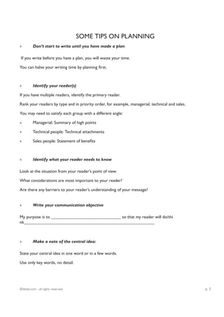 SOME TIPS ON PLANNING
»         Don’t start to write until you have made a plan

If you write before you have a plan, you will waste your time.

You can halve your writing time by planning first.



»         Identify your reader(s)

If you have multiple readers, identify the primary reader.

Rank your readers by type and in priority order, for example, managerial, technical and sales.

You may need to satisfy each group with a different angle:

»         Managerial: Summary of high points

»         Technical people: Technical attachments

»         Sales people: Statement of benefits



»         Identify what your reader needs to know

Look at the situation from your reader’s point of view.

What considerations are most important to your reader?

Are there any barriers to your reader’s understanding of your message?


»         Write your communication objective

My purpose is to _____________________________ so that my reader will do/thi
nk______________________________________________________



»         Make a note of the central idea:

State your central idea in one word or in a few words.

Use only key words, no detail.




©Vetali.com - all rights reserved                                                                p. 3
 