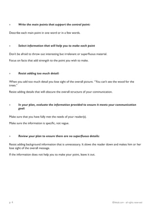 »      Write the main points that support the central point:

Describe each main point in one word or in a few words.



»      Select information that will help you to make each point

Don’t be afraid to throw out interesting but irrelevant or superfluous material.

Focus on facts that add strength to the point you wish to make.



»      Resist adding too much detail:

When you add too much detail you lose sight of the overall picture. “You can’t see the wood for the
trees.”

Resist adding details that will obscure the overall structure of your communication.



»      In your plan, evaluate the information provided to ensure it meets your communication
       goal:

Make sure that you have fully met the needs of your reader(s).

Make sure the information is specific, not vague.



»      Review your plan to ensure there are no superfluous details:

Resist adding background information that is unnecessary. It slows the reader down and makes him or her
lose sight of the overall message.

If the information does not help you to make your point, leave it out.




p. 4                                                                                   ©Vetali.com - all rights reserved
 