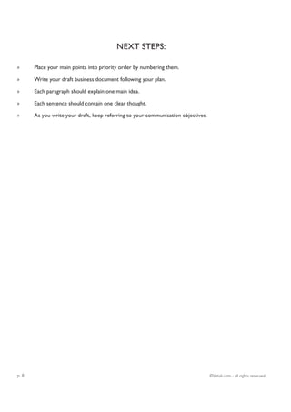 NEXT STEPS:

»      Place your main points into priority order by numbering them.

»      Write your draft business document following your plan.

»      Each paragraph should explain one main idea.

»      Each sentence should contain one clear thought.

»      As you write your draft, keep referring to your communication objectives.




p. 8                                                                               ©Vetali.com - all rights reserved
 