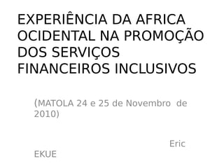 EXPERIÊNCIA DA AFRICA
OCIDENTAL NA PROMOÇÃO
DOS SERVIÇOS
FINANCEIROS INCLUSIVOS

 (MATOLA 24 e 25 de Novembro de
 2010)


                           Eric
 EKUE
 