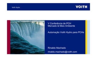 V Conferência de PCH
Mercado & Meio Ambiente
Automação Voith Hydro para PCHs
Rinaldo Machado
rinaldo.machado@voith.com
 