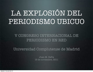 LA EXPLOSIÓN DEL
               PERIODISMO UBICUO
                           V CONGRESO INTERNACIONAL DE
                                PERIODISMO EN RED

                           Universidad Complutense de Madrid
                                         Juan M. Zafra
                                     15 de noviembre, 2011




sábado 21 de julio de 12
 