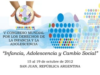 V CONGRESO MUNDIAL POR LOS DERECHOS DE LA INFANCIA Y LA ADOLESCENCIA “ Infancia, Adolescencia y Cambio Social” 15 al 19 de octubre de 2012 SAN JUAN, REPÚBLICA ARGENTINA 