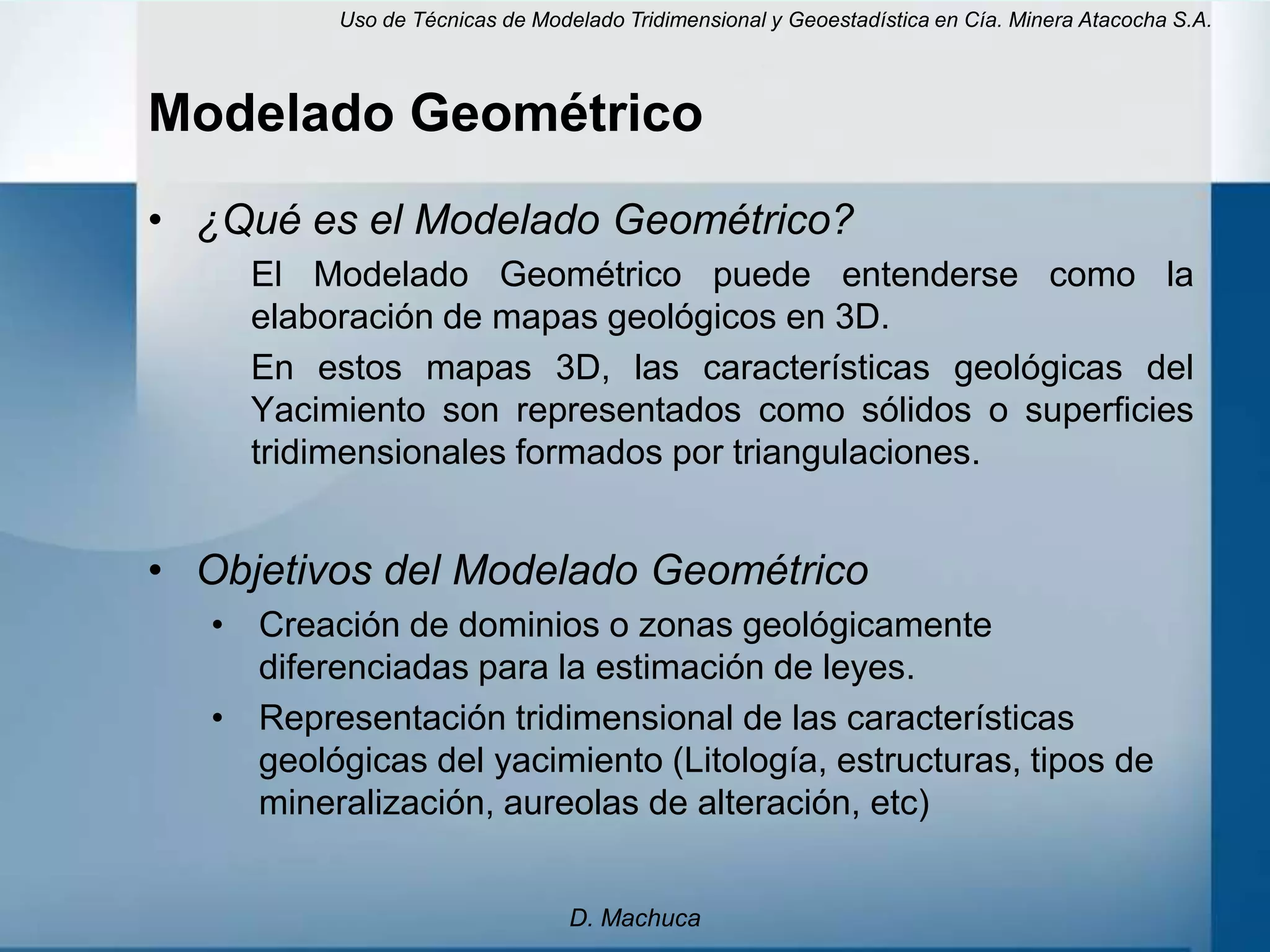 Uso de Técnicas de Modelado Tridimensional y Geoestadística en Cía. Minera Atacocha S.A.



Modelado Geométrico
• ¿Qué es el Modelado Geométrico?
     El Modelado Geométrico puede entenderse como la
     elaboración de mapas geológicos en 3D.
     En estos mapas 3D, las características geológicas del
     Yacimiento son representados como sólidos o superficies
     tridimensionales formados por triangulaciones.


• Objetivos del Modelado Geométrico
   • Creación de dominios o zonas geológicamente
     diferenciadas para la estimación de leyes.
   • Representación tridimensional de las características
     geológicas del yacimiento (Litología, estructuras, tipos de
     mineralización, aureolas de alteración, etc)


                                  D. Machuca
 