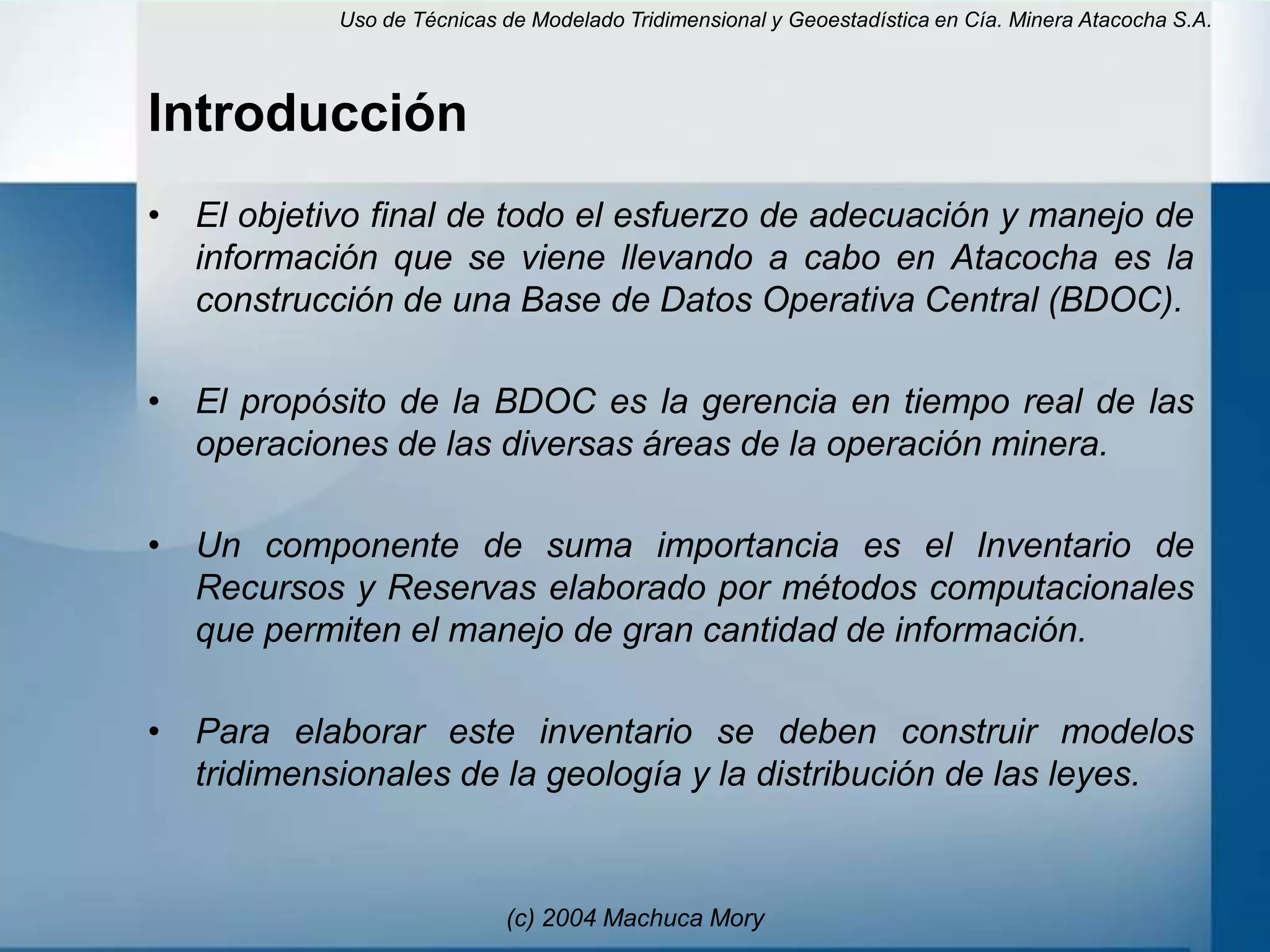 Uso de Técnicas de Modelado Tridimensional y Geoestadística en Cía. Minera Atacocha S.A.



Introducción
• El objetivo final de todo el esfuerzo de adecuación y manejo de
  información que se viene llevando a cabo en Atacocha es la
  construcción de una Base de Datos Operativa Central (BDOC).

• El propósito de la BDOC es la gerencia en tiempo real de las
  operaciones de las diversas áreas de la operación minera.

• Un componente de suma importancia es el Inventario de
  Recursos y Reservas elaborado por métodos computacionales
  que permiten el manejo de gran cantidad de información.

• Para elaborar este inventario se deben construir modelos
  tridimensionales de la geología y la distribución de las leyes.


                           (c) 2004 Machuca Mory
 