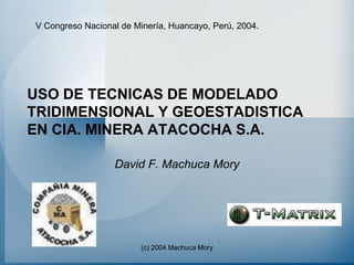 V Congreso Nacional de Minería, Huancayo, Perú, 2004.




USO DE TECNICAS DE MODELADO
TRIDIMENSIONAL Y GEOESTADISTICA
EN CIA. MINERA ATACOCHA S.A.

                  David F. Machuca Mory




                         (c) 2004 Machuca Mory
 