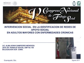 INTERVENCION SOCIAL EN LA IDENTIFICACION DE REDES DE
APOYO SOCIAL
EN ADULTOS MAYORES CON ENFERMEDADES CRONICAS
LIC. ALMA SONIA SAMPEDRO MENDOZA
JEFE DE TRABAJO SOCIAL UMF No 140
DELEGACION SUR CDMX.
Guanajuato, Gto. Agosto 2017
 