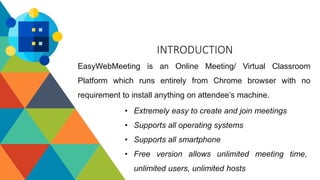 INTRODUCTION
EasyWebMeeting is an Online Meeting/ Virtual Classroom
Platform which runs entirely from Chrome browser with ...