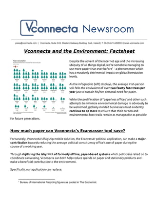 press@vconnecta.com  |   Vconnecta, Suite 2.03, Western Gateway Building, Cork, Ireland | T: 00­353­21­4205333 | news.vconnecta.com
Vconnecta and the Environment: Factsheet
Despite the advent of the internet age and the increasing
ubiquity of all things digital, we’re somehow managing to
use more paper than ever before - a phenomenon which1
has a massively detrimental impact on global forestation
levels.
As the infographic (left) displays, the average Irish-person
still fells the equivalent of over two fourty foot trees per
year just to sustain his/her personal need for paper.
While the proliferation of ‘paperless offices’ and other such
attempts to minimize environmental damage is obviously to
be welcomed, globally-minded businesses must evidently
continue to do more to ensure that their carbon and
environmental foot-trails remain as manageable as possible
for future generations.
How much paper can Vconnecta’s Ecanvasser tool save?
Fortunately, Vconnecta’s flagship mobile solution, the Ecanvasser political application, can make a major
contribution towards reducing the average political constituency office’s use of paper during the
course of a working year.
Through digitizing the labyrinth of formerly offline, paper-based systems which politicians relied on to
coordinate canvassing, Vconnecta can both help reduce spends on paper and stationery products and
make a beneficial contribution to the environment.
Specifically, our application can replace:
1
 Bureau of International Recycling figures as quoted in The Economist.
 