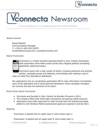 w: news.vconnecta.com | e: press@vconnecta.com | T: 00353214205333
Media Contact
Daniel Rosehill
Communications Manager
T: +353-21-420-5333 (GMT)
drosehill@vconnecta.com / press@vconnecta.com
About Vconnecta
Vconnecta is a mobile solutions specialist based in Cork, Ireland, developing
both proprietary white-label custom builds and a flagship political canvassing
application called Ecanvasser.
Vconnecta works with a wide variety of clients, including politicians and political
parties, campaign groups and lobbyists, and anybody else needing a way to
relay live data from doorstep to dashboard.
Our applications rely on a proprietary geolocation API to relay information live between
users of the application and a Cloud-powered dashboard, where campaign managers
can oversee and plan the execution of an action.
Some facts about Vconnecta
● Vconnecta was founded in Cork, Ireland, by Brendan Finucane in 2011.
● The company offers both white label and political canvassing mobile solutions.
● Applications have been approved for retail through both the Android and Apple
platforms with Windows Mobile development approval expected in Q3-Q4 2013.
Spelling
‘Vconnecta’ is spelled with an upper-case ‘V’ and a lower-case ‘c’.
‘Ecanvasser’ is spelled with an upper-case ‘E’ and a lower-case ‘c’.
T: +353­21­420­5333            E: press@vconnecta.com                            W:news.vconnecta.com
                                                                        PAGE  1 | 4
 