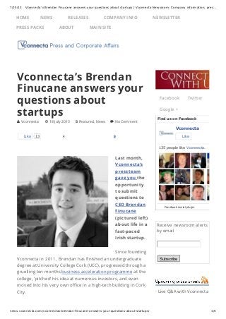 7/25/13 Vconnecta’s Brendan Finucane answers your questions about startups | Vconnecta Newsroom: Company information, pres…
news.vconnecta.com/vconnectas-brendan-finucane-answers-your-questions-about-startups/ 1/5
Receive newsroom alerts
by email
Subscribe
· Live Q&A with Vconnecta
4 9
Last month,
Vconnecta’s
press team
gave you the
opportunity
to submit
questions to
CEO Brendan
Finucane
(pictured left)
about life in a
fast-paced
Irish startup.
Since founding
Vconnecta in 2011, Brendan has finished an undergraduate
degree at University College Cork (UCC), progressed through a
gruelling ten months business acceleration programme at the
college, ‘pitched’ his idea at numerous investors, and even
moved into his very own office in a high-tech building in Cork
City.
Vconnecta’s Brendan
Finucane answers your
questions about
startups
 Vconnecta  18 July 2013  Featured, News  No Comment
Like 13
Facebook Twitter
Google +
Find us on Facebook
Vconnecta
Like
135 people like Vconnecta.
Facebook social plugin
HOME NEWS RELEASES COMPANY INFO NEWSLETTER
PRESS PACKS ABOUT MAIN SITE
 