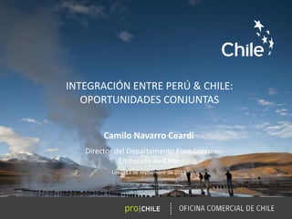 INTEGRACIÓN ENTRE PERÚ & CHILE:
OPORTUNIDADES CONJUNTAS
Camilo Navarro Ceardi
Director del Departamento Económico
Embajada de Chile
Lima, 13 de septiembre de 2013
 