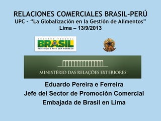 RELACIONES COMERCIALES BRASIL-PERÚ
UPC - “La Globalización en la Gestión de Alimentos”
Lima – 13/9/2013
Eduardo Pereira e Ferreira
Jefe del Sector de Promoción Comercial
Embajada de Brasil en Lima
 