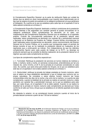 Consejería de Hacienda y Administración Pública JUNTA DE EXTREMADURA
Dirección General de Función Pública
b) Complemento Específico General: es la parte de retribución fijada por unidad de
tiempo que se abona en doce mensualidades cuyo importe viene determinado por el
tipo que se asigna al puesto encuadrado en la categoría profesional a la que pertenece
el trabajador. Su cuantía es la que se establece para cada tipo en el apartado D de la
tabla salarial contenida en el Anexo V.
c) Complemento Específico Especial: destinado a retribuir condiciones de la prestación
laboral distintas a las asignadas con carácter general al puesto encuadrado en la
categoría profesional. Estos complementos se abonarán, en su caso, con
independencia del Complemento Específico General que se establece en el apartado
anterior. Cuando las circunstancias particulares de la prestación laboral sean
habituales, estos complementos se abonarán con carácter fijo y periodicidad mensual
y figurarán en la Relación de Puestos de Trabajo. Cuando dichas circunstancias no
sean habituales estos complementos se abonarán, previo reconocimiento del Director
General de la Función Pública, en la cuantía que corresponda según el período de
tiempo durante el que se ha realizado la prestación laboral en cualquiera de los
regímenes que a continuación se indican. Con independencia de que los referidos
complementos figuren para cada puesto de trabajo en la R.P.T., su devengo se
producirá siempre que se acredite la efectiva realización de la prestación laboral en el
régimen que para cada complemento se indica.
Los tipos de complemento específico especial son:
L.1.- Turnicidad: Retribuye la prestación de servicios en turnos rotativos de mañana y
tarde, o mañana, tarde y noche, en semanas consecutivas, entendiéndose por tal una
rotación de, como mínimo, el 25 % de la jornada en el período considerado en cada
caso. Su cuantía, que será única para todos los Grupos, es la que se establece para
este tipo en el apartado E de la tabla salarial contenida en el Anexo V.
L.2.- Nocturnidad: retribuye la jornada de trabajo prestada en horario nocturno, salvo
que el salario se haya establecido atendiendo a que el trabajo sea nocturno por su
propia naturaleza. Se considera a estos efectos horario nocturno las horas
comprendidas entre las diez de la noche y las ocho de la mañana. La cuantía de este
complemento, cuando la totalidad de la jornada se realice en periodo nocturno y deba
percibirlo con carácter fijo y periodicidad mensual, es la que se establece para este
tipo, por cada Grupo, en el apartado E de la tabla salarial. Cuando no se realice la
totalidad de la jornada en horario nocturno este complemento se abonará por horas
conforme al valor por hora y Grupo que se establece en el referido apartado de la tabla
salarial.
No obstante lo anterior, no se considerará horario nocturno cuando el inicio de la
jornada laboral comience a partir de las 7:00 de la mañana.2
2 Resolución de 8 de mayo de 2019, de la Dirección General de Trabajo, por la que se ordena la
inscripción en el Registro de Convenios y Acuerdos Colectivos de Trabajo de la Comunidad
Autónoma de Extremadura y se dispone la publicación del Acuerdo de modificación de los artículo 7
y 19 del V Convenio Colectivo del personal laboral de la Junta de Extremadura. (2019061121) (DOE
nº 97, de 22 de mayo de 2019)
V Convenio Colectivo 10
para el personal laboral
al servicio de la Junta de Extremadura
 