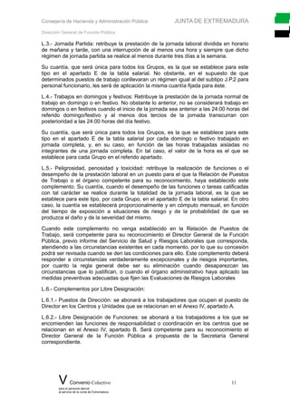 Consejería de Hacienda y Administración Pública JUNTA DE EXTREMADURA
Dirección General de Función Pública
L.3.- Jornada Partida: retribuye la prestación de la jornada laboral dividida en horario
de mañana y tarde, con una interrupción de al menos una hora y siempre que dicho
régimen de jornada partida se realice al menos durante tres días a la semana.
Su cuantía, que será única para todos los Grupos, es la que se establece para este
tipo en el apartado E de la tabla salarial. No obstante, en el supuesto de que
determinados puestos de trabajo conllevaran un régimen igual al del subtipo J.P.2 para
personal funcionario, les será de aplicación la misma cuantía fijada para éste.
L.4.- Trabajos en domingos y festivos: Retribuye la prestación de la jornada normal de
trabajo en domingo o en festivo. No obstante lo anterior, no se considerará trabajo en
domingos o en festivos cuando el inicio de la jornada sea anterior a las 24:00 horas del
referido domingo/festivo y al menos dos tercios de la jornada transcurran con
posterioridad a las 24:00 horas del día festivo.
Su cuantía, que será única para todos los Grupos, es la que se establece para este
tipo en el apartado E de la tabla salarial por cada domingo o festivo trabajado en
jornada completa, y, en su caso, en función de las horas trabajadas aisladas no
integrantes de una jornada completa. En tal caso, el valor de la hora es el que se
establece para cada Grupo en el referido apartado.
L.5.- Peligrosidad, penosidad y toxicidad: retribuye la realización de funciones o el
desempeño de la prestación laboral en un puesto para el que la Relación de Puestos
de Trabajo o el órgano competente para su reconocimiento, haya establecido este
complemento. Su cuantía, cuando el desempeño de las funciones o tareas calificadas
con tal carácter se realice durante la totalidad de la jornada laboral, es la que se
establece para este tipo, por cada Grupo, en el apartado E de la tabla salarial. En otro
caso, la cuantía se establecerá proporcionalmente y en cómputo mensual, en función
del tiempo de exposición a situaciones de riesgo y de la probabilidad de que se
produzca el daño y de la severidad del mismo.
Cuando este complemento no venga establecido en la Relación de Puestos de
Trabajo, será competente para su reconocimiento el Director General de la Función
Pública, previo informe del Servicio de Salud y Riesgos Laborales que corresponda,
atendiendo a las circunstancias existentes en cada momento, por lo que su concesión
podrá ser revisada cuando se den las condiciones para ello. Este complemento deberá
responder a circunstancias verdaderamente excepcionales y de riesgos importantes,
por cuanto la regla general debe ser su eliminación cuando desaparezcan las
circunstancias que lo justifican, o cuando el órgano administrativo haya aplicado las
medidas preventivas adecuadas que fijen las Evaluaciones de Riesgos Laborales
L.6.- Complementos por Libre Designación:
L.6.1.- Puestos de Dirección: se abonará a los trabajadores que ocupen el puesto de
Director en los Centros y Unidades que se relacionan en el Anexo IV, apartado A.
L.6.2.- Libre Designación de Funciones: se abonará a los trabajadores a los que se
encomienden las funciones de responsabilidad o coordinación en los centros que se
relacionan en el Anexo IV, apartado B. Será competente para su reconocimiento el
Director General de la Función Pública a propuesta de la Secretaría General
correspondiente.
V Convenio Colectivo 11
para el personal laboral
al servicio de la Junta de Extremadura
 