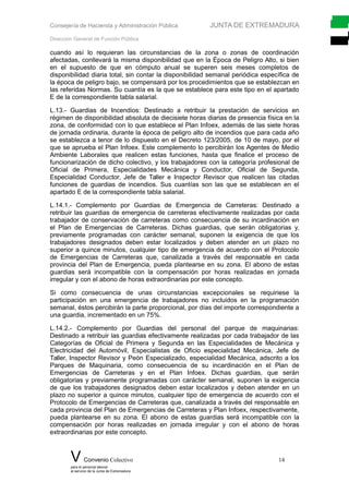 Consejería de Hacienda y Administración Pública JUNTA DE EXTREMADURA
Dirección General de Función Pública
cuando así lo requieran las circunstancias de la zona o zonas de coordinación
afectadas, conllevará la misma disponibilidad que en la Época de Peligro Alto, si bien
en el supuesto de que en cómputo anual se superen seis meses completos de
disponibilidad diaria total, sin contar la disponibilidad semanal periódica específica de
la época de peligro bajo, se compensará por los procedimientos que se establezcan en
las referidas Normas. Su cuantía es la que se establece para este tipo en el apartado
E de la correspondiente tabla salarial.
L.13.- Guardias de Incendios: Destinado a retribuir la prestación de servicios en
régimen de disponibilidad absoluta de diecisiete horas diarias de presencia física en la
zona, de conformidad con lo que establece el Plan Infoex, además de las siete horas
de jornada ordinaria, durante la época de peligro alto de incendios que para cada año
se establezca a tenor de lo dispuesto en el Decreto 123/2005, de 10 de mayo, por el
que se aprueba el Plan Infoex. Este complemento lo percibirán los Agentes de Medio
Ambiente Laborales que realicen estas funciones, hasta que finalice el proceso de
funcionarización de dicho colectivo, y los trabajadores con la categoría profesional de
Oficial de Primera, Especialidades Mecánica y Conductor, Oficial de Segunda,
Especialidad Conductor, Jefe de Taller e Inspector Revisor que realicen las citadas
funciones de guardias de incendios. Sus cuantías son las que se establecen en el
apartado E de la correspondiente tabla salarial.
L.14.1.- Complemento por Guardias de Emergencia de Carreteras: Destinado a
retribuir las guardias de emergencia de carreteras efectivamente realizadas por cada
trabajador de conservación de carreteras como consecuencia de su incardinación en
el Plan de Emergencias de Carreteras. Dichas guardias, que serán obligatorias y,
previamente programadas con carácter semanal, suponen la exigencia de que los
trabajadores designados deben estar localizados y deben atender en un plazo no
superior a quince minutos, cualquier tipo de emergencia de acuerdo con el Protocolo
de Emergencias de Carreteras que, canalizada a través del responsable en cada
provincia del Plan de Emergencia, pueda plantearse en su zona. El abono de estas
guardias será incompatible con la compensación por horas realizadas en jornada
irregular y con el abono de horas extraordinarias por este concepto.
Si como consecuencia de unas circunstancias excepcionales se requiriese la
participación en una emergencia de trabajadores no incluidos en la programación
semanal, éstos percibirán la parte proporcional, por días del importe correspondiente a
una guardia, incrementado en un 75%.
L.14.2.- Complemento por Guardias del personal del parque de maquinarias:
Destinado a retribuir las guardias efectivamente realizadas por cada trabajador de las
Categorías de Oficial de Primera y Segunda en las Especialidades de Mecánica y
Electricidad del Automóvil, Especialistas de Oficio especialidad Mecánica, Jefe de
Taller, Inspector Revisor y Peón Especializado, especialidad Mecánica, adscrito a los
Parques de Maquinaria, como consecuencia de su incardinación en el Plan de
Emergencias de Carreteras y en el Plan Infoex. Dichas guardias, que serán
obligatorias y previamente programadas con carácter semanal, suponen la exigencia
de que los trabajadores designados deben estar localizados y deben atender en un
plazo no superior a quince minutos, cualquier tipo de emergencia de acuerdo con el
Protocolo de Emergencias de Carreteras que, canalizada a través del responsable en
cada provincia del Plan de Emergencias de Carreteras y Plan Infoex, respectivamente,
pueda plantearse en su zona. El abono de estas guardias será incompatible con la
compensación por horas realizadas en jornada irregular y con el abono de horas
extraordinarias por este concepto.
V Convenio Colectivo 14
para el personal laboral
al servicio de la Junta de Extremadura
 