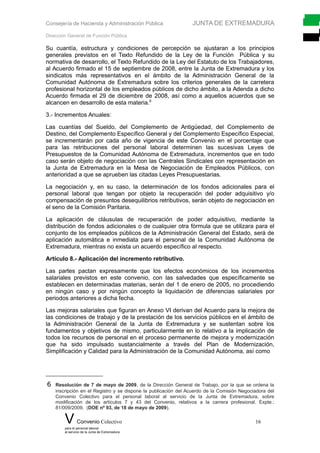 Consejería de Hacienda y Administración Pública JUNTA DE EXTREMADURA
Dirección General de Función Pública
Su cuantía, estructura y condiciones de percepción se ajustaran a los principios
generales previstos en el Texto Refundido de la Ley de la Función Pública y su
normativa de desarrollo, el Texto Refundido de la Ley del Estatuto de los Trabajadores,
al Acuerdo firmado el 15 de septiembre de 2008, entre la Junta de Extremadura y los
sindicatos más representativos en el ámbito de la Administración General de la
Comunidad Autónoma de Extremadura sobre los criterios generales de la carretera
profesional horizontal de los empleados públicos de dicho ámbito, a la Adenda a dicho
Acuerdo firmada el 29 de diciembre de 2008, así como a aquellos acuerdos que se
alcancen en desarrollo de esta materia.6
3.- Incrementos Anuales:
Las cuantías del Sueldo, del Complemento de Antigüedad, del Complemento de
Destino, del Complemento Específico General y del Complemento Específico Especial,
se incrementarán por cada año de vigencia de este Convenio en el porcentaje que
para las retribuciones del personal laboral determinen las sucesivas Leyes de
Presupuestos de la Comunidad Autónoma de Extremadura, incrementos que en todo
caso serán objeto de negociación con las Centrales Sindicales con representación en
la Junta de Extremadura en la Mesa de Negociación de Empleados Públicos, con
anterioridad a que se aprueben las citadas Leyes Presupuestarias.
La negociación y, en su caso, la determinación de los fondos adicionales para el
personal laboral que tengan por objeto la recuperación del poder adquisitivo y/o
compensación de presuntos desequilibrios retributivos, serán objeto de negociación en
el seno de la Comisión Paritaria.
La aplicación de cláusulas de recuperación de poder adquisitivo, mediante la
distribución de fondos adicionales o de cualquier otra fórmula que se utilizara para el
conjunto de los empleados públicos de la Administración General del Estado, será de
aplicación automática e inmediata para el personal de la Comunidad Autónoma de
Extremadura, mientras no exista un acuerdo específico al respecto.
Artículo 8.- Aplicación del incremento retributivo.
Las partes pactan expresamente que los efectos económicos de los incrementos
salariales previstos en este convenio, con las salvedades que específicamente se
establecen en determinadas materias, serán del 1 de enero de 2005, no procediendo
en ningún caso y por ningún concepto la liquidación de diferencias salariales por
periodos anteriores a dicha fecha.
Las mejoras salariales que figuran en Anexo VI derivan del Acuerdo para la mejora de
las condiciones de trabajo y de la prestación de los servicios públicos en el ámbito de
la Administración General de la Junta de Extremadura y se sustentan sobre los
fundamentos y objetivos de mismo, particularmente en lo relativo a la implicación de
todos los recursos de personal en el proceso permanente de mejora y modernización
que ha sido impulsado sustancialmente a través del Plan de Modernización,
Simplificación y Calidad para la Administración de la Comunidad Autónoma, así como
6 Resolución de 7 de mayo de 2009, de la Dirección General de Trabajo, por la que se ordena la
inscripción en el Registro y se dispone la publicación del Acuerdo de la Comisión Negociadora del
Convenio Colectivo para el personal laboral al servicio de la Junta de Extremadura, sobre
modificación de los artículos 7 y 43 del Convenio, relativos a la carrera profesional. Expte.:
81/009/2009. (DOE nº 93, de 18 de mayo de 2009).
V Convenio Colectivo 16
para el personal laboral
al servicio de la Junta de Extremadura
 