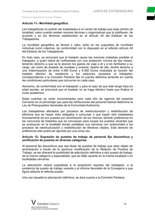 Consejería de Hacienda y Administración Pública JUNTA DE EXTREMADURA
Dirección General de Función Pública
Artículo 11.- Movilidad geográfica.
Los trabajadores no podrán ser trasladados a un centro de trabajo que exija cambio de
localidad, salvo cuando existan razones técnicas u organizativas que lo justifiquen, de
acuerdo y en los términos establecidos en el artículo 40 del Estatuto de los
Trabajadores.
La movilidad geográfica se llevará a cabo, tanto en los supuestos de movilidad
individual como colectiva, de conformidad con lo dispuesto en el referido artículo 40
del Estatuto de los Trabajadores.
En todo caso, se procurará que el traslado cause las menores molestias posibles al
trabajador, a quien habrá de notificársele con una antelación mínima de dos meses,
teniendo derecho a que se le abonen los gastos de viaje a él y a los familiares a su
cargo, así como de traslado de muebles y enseres. Aparte de ello, tendrá derecho a
una indemnización de entre 4.390 Euros y 6.360 Euros modulada en función del
traslado efectivo de residencia y los perjuicios causados al trabajador,
correspondiendo a la Comisión Paritaria fijar la cuantía definitiva teniendo en cuenta
las condiciones particulares que concurran en cada caso.
Asimismo, de conformidad con el trabajador y para el caso de que éste tenga hijos en
edad escolar, se procurará que el traslado no se haga efectivo hasta que finalice el
curso académico.
Estas cuantías se verán incrementadas para cada año de vigencia del presente
Convenio en el porcentaje que para las retribuciones del personal laboral determine la
Ley de Presupuestos Generales de la Comunidad Autónoma.
Los trabajadores afectados por procesos de reestructuración y redistribución de
efectivos que se hayan visto obligados a concursar o que hayan sido trasladados
forzosamente de sus puestos por amortización de los mismos, tendrán preferencia en
los concursos de traslados que se convoquen para ocupar los puestos vacantes que
se produzcan en la localidad donde prestaban sus servicios con anterioridad a los
procesos de reestructuración y redistribución de efectivos citados. Este derecho de
preferencia sólo podrá ser ejercido por una única vez.
Artículo 12- Supresión de puestos de trabajo de personal fijo discontinuo y
zonificación de puestos en diversas categorías.
Al personal fijo discontinuo que sea titular de puestos de trabajo que sean objeto de
amortización a través de la oportuna modificación de la Relación de Puestos de
Trabajo, se les ofrecerá la posibilidad de adscripción definitiva a otro puesto de trabajo,
de la misma categoría y especialidad, que se halle vacante en la misma localidad o en
localidades cercanas.
La adscripción estará supeditada a la aceptación expresa del trabajador, a la
existencia de puesto de trabajo vacante y al informe favorable de la Consejería a que
figure adscrito el referido puesto.
Una vez resuelta la adscripción definitiva, se dará cuenta a la Comisión Paritaria.
V Convenio Colectivo 18
para el personal laboral
al servicio de la Junta de Extremadura
 