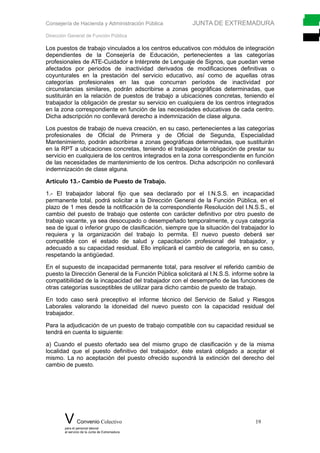 Consejería de Hacienda y Administración Pública JUNTA DE EXTREMADURA
Dirección General de Función Pública
Los puestos de trabajo vinculados a los centros educativos con módulos de integración
dependientes de la Consejería de Educación, pertenecientes a las categorías
profesionales de ATE-Cuidador e Intérprete de Lenguaje de Signos, que puedan verse
afectados por periodos de inactividad derivados de modificaciones definitivas o
coyunturales en la prestación del servicio educativo, así como de aquellas otras
categorías profesionales en las que concurran períodos de inactividad por
circunstancias similares, podrán adscribirse a zonas geográficas determinadas, que
sustituirán en la relación de puestos de trabajo a ubicaciones concretas, teniendo el
trabajador la obligación de prestar su servicio en cualquiera de los centros integrados
en la zona correspondiente en función de las necesidades educativas de cada centro.
Dicha adscripción no conllevará derecho a indemnización de clase alguna.
Los puestos de trabajo de nueva creación, en su caso, pertenecientes a las categorías
profesionales de Oficial de Primera y de Oficial de Segunda, Especialidad
Mantenimiento, podrán adscribirse a zonas geográficas determinadas, que sustituirán
en la RPT a ubicaciones concretas, teniendo el trabajador la obligación de prestar su
servicio en cualquiera de los centros integrados en la zona correspondiente en función
de las necesidades de mantenimiento de los centros. Dicha adscripción no conllevará
indemnización de clase alguna.
Artículo 13.- Cambio de Puesto de Trabajo.
1.- El trabajador laboral fijo que sea declarado por el I.N.S.S. en incapacidad
permanente total, podrá solicitar a la Dirección General de la Función Pública, en el
plazo de 1 mes desde la notificación de la correspondiente Resolución del I.N.S.S., el
cambio del puesto de trabajo que ostente con carácter definitivo por otro puesto de
trabajo vacante, ya sea desocupado o desempeñado temporalmente, y cuya categoría
sea de igual o inferior grupo de clasificación, siempre que la situación del trabajador lo
requiera y la organización del trabajo lo permita. El nuevo puesto deberá ser
compatible con el estado de salud y capacitación profesional del trabajador, y
adecuado a su capacidad residual. Ello implicará el cambio de categoría, en su caso,
respetando la antigüedad.
En el supuesto de incapacidad permanente total, para resolver el referido cambio de
puesto la Dirección General de la Función Pública solicitará al I.N.S.S. informe sobre la
compatibilidad de la incapacidad del trabajador con el desempeño de las funciones de
otras categorías susceptibles de utilizar para dicho cambio de puesto de trabajo.
En todo caso será preceptivo el informe técnico del Servicio de Salud y Riesgos
Laborales valorando la idoneidad del nuevo puesto con la capacidad residual del
trabajador.
Para la adjudicación de un puesto de trabajo compatible con su capacidad residual se
tendrá en cuenta lo siguiente:
a) Cuando el puesto ofertado sea del mismo grupo de clasificación y de la misma
localidad que el puesto definitivo del trabajador, éste estará obligado a aceptar el
mismo. La no aceptación del puesto ofrecido supondrá la extinción del derecho del
cambio de puesto.
V Convenio Colectivo 19
para el personal laboral
al servicio de la Junta de Extremadura
 