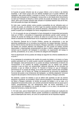 Consejería de Hacienda y Administración Pública JUNTA DE EXTREMADURA
Dirección General de Función Pública
b) Cuando el puesto ofrecido sea de un grupo inferior y de la misma o de distinta
localidad, o del mismo grupo pero de distinta localidad que el puesto definitivo del
trabajador, éste podrá aceptar o rechazar el mismo. En el supuesto de que el puesto
ofertado sea rechazado por el trabajador, transcurrido un año desde dicho ofrecimiento
se dará por finalizado el derecho a dicho cambio de puesto de trabajo por motivos de
salud, salvo que el puesto ofrecido esté ubicado en localidad distante más de 60 kms.
de la del puesto de origen del trabajador.
En todo caso, cuando existan varios puestos susceptibles de ser utilizados para un
cambio de puesto, se utilizarán en primer lugar los puestos vacantes desocupados y
en segundo lugar los ocupados por personal temporal, ofreciéndose en este caso el
puesto ocupado por el trabajador de menor antigüedad en el mismo.
2.- En el supuesto de que al trabajador le fuera denegada la incapacidad permanente
total por el INSS o concedida la incapacidad permanente parcial, podrá solicitar el
cambio de puesto de trabajo por motivos de salud en el plazo de un mes a contar
desde la resolución de desestimación de la incapacidad total o concesión de la parcial.
La Dirección General de la Función Pública, previas las actuaciones y con las
garantías establecidas en la normativa de prevención de riesgos laborales, resolverá,
previo informe técnico del Servicio de Salud y Riesgos Laborales, el cambio de puesto
de trabajo con carácter definitivo del trabajador por otro puesto de trabajo vacante
desocupado o desempeñado temporalmente de igual o inferior categoría profesional,
siempre que la situación del trabajador lo aconseje y la organización del trabajo lo
permita, procediendo, en su caso, el cambio de categoría del trabajador.
Para la adjudicación de los puestos de trabajo se seguirán los criterios establecidos en
el punto 1.
Si se declarase la procedencia del cambio de puesto de trabajo y el mismo no fuera
posible autorizarlo por no existir puesto vacante compatible con la capacidad laboral
del trabajador, éste permanecerá en su puesto de trabajo manteniendo el derecho de
incorporación a los puestos de trabajo compatibles con su estado que queden
vacantes o que se creen con posterioridad, debiendo detraerse de los procesos de
provisión a que se refiere el artículo 15. Durante el tiempo en que el trabajador
permanezca en su puesto de trabajo, al no existir otro puesto vacante más compatible
con su estado, por el Centro de Trabajo de pertenencia se procurará la adaptación
funcional del puesto a las limitaciones del trabajador. La referida adaptación funcional
requerirá del preceptivo informe técnico del Servicio de Salud y Riesgos Laborales.
No obstante, cuando los estados a que se refiere este apartado se den de manera
temporal o transitoria, se procederá, previo informe preceptivo y favorable del Servicio
de Salud y Riesgos Laborales, al cambio de puesto de trabajo o, en su caso, a la
adaptación funcional del puesto, con carácter provisional mientras dure la causa que lo
motivó, procediéndose una vez desaparezca ésta, de forma automática, a la
reincorporación del trabajador a su puesto de origen o, en su caso, a la asunción de
todas las funciones y tareas del mismo.
3.- En todo caso, para el desempeño de un nuevo puesto de trabajo por cualquiera de
los procedimientos anteriores deberá quedar acreditada la capacidad del trabajador
para el desempeño del mismo, así como el cumplimiento de los requisitos exigidos.
V Convenio Colectivo 20
para el personal laboral
al servicio de la Junta de Extremadura
 