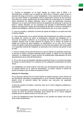Consejería de Hacienda y Administración Pública JUNTA DE EXTREMADURA
Dirección General de Función Pública
4.- Cuando el trabajador no se haya dirigido en ningún caso al INSS y la
Administración considere que su estado de salud físico o psíquico puede poner en
situación de riesgo a él mismo, a otros trabajadores o a los usuarios de los servicios, o
bien que dicho estado le imposibilitara para el desempeño correcto de las funciones
del puesto que ocupa, aquélla podrá, de conformidad con lo dispuesto en la normativa
sobre prevención de riesgos laborales, llevar a cabo las pertinentes revisiones
médicas y en su caso emitir informe técnico de adaptación de tareas por el servicio de
salud y riesgos laborales. En los supuestos que proceda la Administración podrá
dirigirse a la inspección médica de la Consejería de Sanidad y Consumo solicitando el
examen del trabajador a efectos de instar la declaración que, en su caso, proceda.
5.- Una vez resuelto y notificado el cambio de puesto de trabajo no se podrá renunciar
al destino elegido.
6.- Tras la adjudicación de un puesto derivado del procedimiento de cambio de puesto
de trabajo por motivos de salud, la participación voluntaria del trabajador en un
concurso de traslado conllevará, en el supuesto de obtener destino, la pérdida de
cualquier derecho que se haya obtenido en relación con el cambio de puesto de
trabajo por motivos de salud otorgado. La adjudicación, en su caso, de un nuevo
puesto de trabajo mediante la participación en concursos de traslado, sólo será posible
si la capacidad residual del trabajador es adecuada a las funciones del puesto al que
se opta.
7.- Para la emisión de los informes técnicos a que se refieren los apartados anteriores,
el Servicio de Salud y Riesgos laborales podrá recabar, al objeto de una adecuada
valoración, la colaboración y apoyo técnico de profesionales especializados de otros
departamentos de la Junta de Extremadura.
8.- En el caso de que el trabajador afectado proceda del Grupo V, el cambio de puesto
de trabajo se podrá efectuar en cualquiera de las categorías profesionales del citado
Grupo.
Los trabajadores con edad superior a 65 años que voluntariamente decidan continuar
su relación laboral con la Junta de Extremadura, no podrán solicitar el cambio de
puesto de trabajo a que se refiere el presente artículo.
Artículo 14.- Permutas.
Por la Dirección General de la Función Pública se podrán autorizar, previo informe de
las Secretarías Generales correspondientes y de la Comisión Paritaria, permutas de
destino entre el personal laboral fijo siempre que concurran las siguientes
circunstancias:
a) Que los puestos de trabajo a permutar sean de la misma categoría profesional y
especialidad.
b) Que los trabajadores solicitantes de la permuta cuenten respectivamente con un
número de años de servicios prestados como laboral fijo en la misma categoría
profesional que no difieran entre sí en más de cinco.
c) Que los trabajadores hayan permanecido en sus puestos de trabajo más de dos
años ininterrumpidamente.
V Convenio Colectivo 21
para el personal laboral
al servicio de la Junta de Extremadura
 