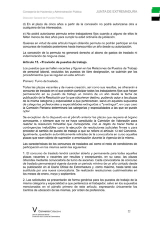 Consejería de Hacienda y Administración Pública JUNTA DE EXTREMADURA
Dirección General de Función Pública
d) En el plazo de cinco años a partir de la concesión no podrá autorizarse otra a
cualquiera de los interesados.
e) No podrá autorizarse permuta entre trabajadores fijos cuando a alguno de ellos le
falten menos de diez años para cumplir la edad ordinaria de jubilación.
Quienes en virtud de este artículo hayan obtenido permuta no podrán participar en los
concursos de traslado posteriores hasta transcurrido un año desde su autorización.
La concesión de la permuta no generará derecho al abono de gastos de traslado ni
indemnización de ninguna clase.
Artículo 15. - Provisión de puestos de trabajo.
Los puestos que se hallen vacantes y figuren en las Relaciones de Puestos de Trabajo
de personal laboral, excluidos los puestos de libre designación, se cubrirán por los
procedimientos que se regulan en este artículo:
Primero: Turno de traslado.
Todas las plazas vacantes y de nueva creación, así como sus resultas, se ofrecerán a
concurso de traslado en el que podrán participar todos los trabajadores fijos que hayan
permanecido en su puesto de trabajo un mínimo de un año desde la fecha de
publicación de la Resolución por la que obtuvieron destino, pudiendo optar a las plazas
de la misma categoría y especialidad a que pertenezcan, salvo en aquellos supuestos
de categorías profesionales y especialidades extinguidas o "a extinguir", en cuyo caso
la Comisión Paritaria determinará las categorías y especialidades a las que se puede
optar.
Se exceptúan de lo dispuesto en el párrafo anterior las plazas que requiera el órgano
convocante, y siempre que no se haya constituido la Comisión de Valoración para
realizar la resolución trimestral que corresponda, con el objeto de hacer frente a
contingencias ineludibles como la ejecución de resoluciones judiciales firmes o para
proceder al cambio de puesto de trabajo a que se refiere el artículo 13 del Convenio.
Igualmente, quedarán automáticamente retiradas de la convocatoria en curso aquellas
plazas que sean objeto de supresión o amortización durante la vigencia de la misma.
Las características de los concursos de traslados así como el resto de condiciones de
participación en los mismos serán las siguientes:
1. El concurso de traslado tendrá carácter abierto y permanente para todas aquellas
plazas vacantes o vacantes por resultas y exceptuando, en su caso, las plazas
ofrecidas mediante convocatoria de turno de ascenso. Cada convocatoria de concurso
de traslado permanecerá vigente durante un periodo mínimo de un año contado desde
su publicación en el Diario Oficial de Extremadura y, como máximo, hasta tanto sea
sustituida por una nueva convocatoria. Se realizarán resoluciones cuatrimestrales en
los meses de enero, mayo y septiembre.
2. Las solicitudes se presentarán de forma genérica para los puestos de trabajo de la
misma categoría y especialidad a que pertenezca el trabajador, salvo en los supuestos
mencionados en el párrafo primero de este artículo, expresando únicamente los
Centros de ubicación de las mismas, por orden de preferencia.
V Convenio Colectivo 22
para el personal laboral
al servicio de la Junta de Extremadura
 