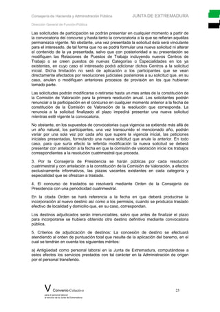 Consejería de Hacienda y Administración Pública JUNTA DE EXTREMADURA
Dirección General de Función Pública
Las solicitudes de participación se podrán presentar en cualquier momento a partir de
la convocatoria del concurso y hasta tanto la convocatoria a la que se refieran aquéllas
permanezca vigente. No obstante, una vez presentada la solicitud ésta será vinculante
para el interesado, de tal forma que no se podrá formular una nueva solicitud ni alterar
el contenido de la ya presentada, salvo que con posterioridad a su presentación se
modifiquen las Relaciones de Puestos de Trabajo incluyendo nuevos Centros de
Trabajo o se creen puestos de nuevas Categorías o Especialidades en los ya
existentes, en cuyo caso el interesado podrá adicionar dichos Centros a la solicitud
inicial. Dicha limitación no será de aplicación a los participantes que se vean
directamente afectados por resoluciones judiciales posteriores a su solicitud que, en su
caso, anulen o modifiquen anteriores procesos de provisión en los que hubieran
tomado parte.
Las solicitudes podrán modificarse o retirarse hasta un mes antes de la constitución de
la Comisión de Valoración para la primera resolución anual. Los solicitantes podrán
renunciar a la participación en el concurso en cualquier momento anterior a la fecha de
constitución de la Comisión de Valoración de la resolución que corresponda. La
renuncia a la solicitud finalizado el plazo impedirá presentar una nueva solicitud
mientras esté vigente la convocatoria.
No obstante, en los supuestos de convocatorias cuya vigencia se extienda más allá de
un año natural, los participantes, una vez transcurrido el mencionado año, podrán
variar por una sola vez por cada año que supere la vigencia inicial, las peticiones
iniciales presentadas, formulando una nueva solicitud que anule la anterior. En todo
caso, para que surta efecto la referida modificación la nueva solicitud se deberá
presentar con antelación a la fecha en que la comisión de valoración inicie los trabajos
correspondientes a la resolución cuatrimestral que proceda.
3. Por la Consejería de Presidencia se harán públicas por cada resolución
cuatrimestral y con antelación a la constitución de la Comisión de Valoración, a efectos
exclusivamente informativos, las plazas vacantes existentes en cada categoría y
especialidad que se ofrezcan a traslado.
4. El concurso de traslados se resolverá mediante Orden de la Consejería de
Presidencia con una periodicidad cuatrimestral.
En la citada Orden se hará referencia a la fecha en que deberá producirse la
incorporación al nuevo destino así como a los permisos, cuando se produzca traslado
efectivo de localidad y domicilio que, en su caso, correspondan.
Los destinos adjudicados serán irrenunciables, salvo que antes de finalizar el plazo
para incorporarse se hubiera obtenido otro destino definitivo mediante convocatoria
pública.
5. Criterios de adjudicación de destinos: La concesión de destino se efectuará
atendiendo al orden de puntuación total que resulte de la aplicación del baremo, en el
cual se tendrán en cuenta los siguientes méritos:
a) Antigüedad como personal laboral en la Junta de Extremadura, computándose a
estos efectos los servicios prestados con tal carácter en la Administración de origen
por el personal transferido.
V Convenio Colectivo 23
para el personal laboral
al servicio de la Junta de Extremadura
 