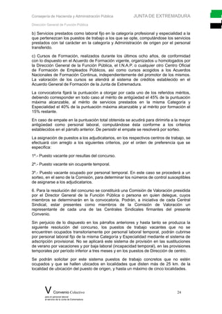 Consejería de Hacienda y Administración Pública JUNTA DE EXTREMADURA
Dirección General de Función Pública
b) Servicios prestados como laboral fijo en la categoría profesional y especialidad a la
que pertenezcan los puestos de trabajo a los que se opte, computándose los servicios
prestados con tal carácter en la categoría y Administración de origen por el personal
transferido.
c) Cursos de Formación, realizados durante los últimos ocho años, de conformidad
con lo dispuesto en el Acuerdo de Formación vigente, organizados u homologados por
la Dirección General de la Función Pública, el I.N.A.P. o cualquier otro Centro Oficial
de Formación de Empleados Públicos, así como cursos acogidos a los Acuerdos
Nacionales de Formación Continua, independientemente del promotor de los mismos.
La valoración de los cursos se atendrá al sistema de créditos establecido en el
Acuerdo General de Formación de la Junta de Extremadura.
La convocatoria fijará la puntuación a otorgar por cada uno de los referidos méritos,
debiendo corresponder en todo caso al mérito de antigüedad el 45% de la puntuación
máxima alcanzable, al mérito de servicios prestados en la misma Categoría y
Especialidad el 40% de la puntuación máxima alcanzable y al mérito por formación el
15% restante.
En caso de empate en la puntuación total obtenida se acudirá para dirimirla a la mayor
antigüedad como personal laboral, computándose ésta conforme a los criterios
establecidos en el párrafo anterior. De persistir el empate se resolverá por sorteo.
La asignación de puestos a los adjudicatarios, en los respectivos centros de trabajo, se
efectuará con arreglo a los siguientes criterios, por el orden de preferencia que se
especifica:
1º.- Puesto vacante por resultas del concurso.
2º.- Puesto vacante sin ocupante temporal.
3º.- Puesto vacante ocupado por personal temporal. En este caso se procederá a un
sorteo, en el seno de la Comisión, para determinar los números de control susceptibles
de asignarse a los adjudicatarios.
6. Para la resolución del concurso se constituirá una Comisión de Valoración presidida
por el Director General de la Función Pública o persona en quien delegue, cuyos
miembros se determinarán en la convocatoria. Podrán, a iniciativa de cada Central
Sindical, estar presentes como miembros de la Comisión de Valoración un
representante de cada una de las Centrales Sindicales firmantes del presente
Convenio.
Sin perjuicio de lo dispuesto en los párrafos anteriores y hasta tanto se produzca la
siguiente resolución del concurso, los puestos de trabajo vacantes que no se
encuentren ocupados transitoriamente por personal laboral temporal, podrán cubrirse
por personal laboral fijo de la misma Categoría y Especialidad mediante el sistema de
adscripción provisional. No se aplicará este sistema de provisión en las sustituciones
de verano por vacaciones y por baja laboral (incapacidad temporal), en las provisiones
temporales por período inferior a tres meses y en los puestos de Dirección de centro.
Se podrán solicitar por este sistema puestos de trabajo concretos que no estén
ocupados y que se hallen ubicados en localidades que disten más de 25 km. de la
localidad de ubicación del puesto de origen, y hasta un máximo de cinco localidades.
V Convenio Colectivo 24
para el personal laboral
al servicio de la Junta de Extremadura
 