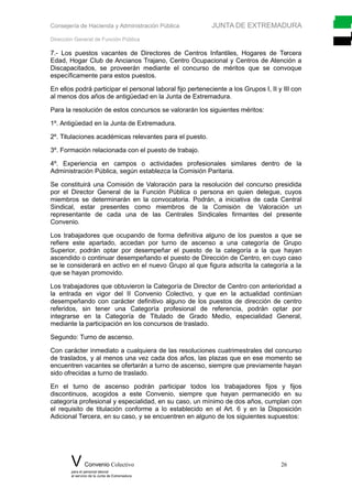 Consejería de Hacienda y Administración Pública JUNTA DE EXTREMADURA
Dirección General de Función Pública
7.- Los puestos vacantes de Directores de Centros Infantiles, Hogares de Tercera
Edad, Hogar Club de Ancianos Trajano, Centro Ocupacional y Centros de Atención a
Discapacitados, se proveerán mediante el concurso de méritos que se convoque
específicamente para estos puestos.
En ellos podrá participar el personal laboral fijo perteneciente a los Grupos I, II y III con
al menos dos años de antigüedad en la Junta de Extremadura.
Para la resolución de estos concursos se valorarán los siguientes méritos:
1º. Antigüedad en la Junta de Extremadura.
2º. Titulaciones académicas relevantes para el puesto.
3º. Formación relacionada con el puesto de trabajo.
4º. Experiencia en campos o actividades profesionales similares dentro de la
Administración Pública, según establezca la Comisión Paritaria.
Se constituirá una Comisión de Valoración para la resolución del concurso presidida
por el Director General de la Función Pública o persona en quien delegue, cuyos
miembros se determinarán en la convocatoria. Podrán, a iniciativa de cada Central
Sindical, estar presentes como miembros de la Comisión de Valoración un
representante de cada una de las Centrales Sindicales firmantes del presente
Convenio.
Los trabajadores que ocupando de forma definitiva alguno de los puestos a que se
refiere este apartado, accedan por turno de ascenso a una categoría de Grupo
Superior, podrán optar por desempeñar el puesto de la categoría a la que hayan
ascendido o continuar desempeñando el puesto de Dirección de Centro, en cuyo caso
se le considerará en activo en el nuevo Grupo al que figura adscrita la categoría a la
que se hayan promovido.
Los trabajadores que obtuvieron la Categoría de Director de Centro con anterioridad a
la entrada en vigor del II Convenio Colectivo, y que en la actualidad continúan
desempeñando con carácter definitivo alguno de los puestos de dirección de centro
referidos, sin tener una Categoría profesional de referencia, podrán optar por
integrarse en la Categoría de Titulado de Grado Medio, especialidad General,
mediante la participación en los concursos de traslado.
Segundo: Turno de ascenso.
Con carácter inmediato a cualquiera de las resoluciones cuatrimestrales del concurso
de traslados, y al menos una vez cada dos años, las plazas que en ese momento se
encuentren vacantes se ofertarán a turno de ascenso, siempre que previamente hayan
sido ofrecidas a turno de traslado.
En el turno de ascenso podrán participar todos los trabajadores fijos y fijos
discontinuos, acogidos a este Convenio, siempre que hayan permanecido en su
categoría profesional y especialidad, en su caso, un mínimo de dos años, cumplan con
el requisito de titulación conforme a lo establecido en el Art. 6 y en la Disposición
Adicional Tercera, en su caso, y se encuentren en alguno de los siguientes supuestos:
V Convenio Colectivo 26
para el personal laboral
al servicio de la Junta de Extremadura
 