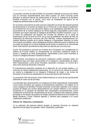 Consejería de Hacienda y Administración Pública JUNTA DE EXTREMADURA
Dirección General de Función Pública
Los puestos vacantes de Jefe de Retén se proveerán mediante el concurso de méritos
que se convoque específicamente para estos puestos. En dicho concurso podrá
participar el personal laboral fijo perteneciente al Grupo IV, Categoría de Bombero
Forestal Conductor con al menos, cinco años de antigüedad en alguna de las
Categorías pertenecientes al Plan Infoex.
En la primera convocatoria de este concurso específico se exime del requisito general
de permanencia en el puesto de trabajo de un mínimo de un año desde la publicación
de la Resolución por la que obtuvieron destino a los trabajadores laborales fijos que
provenientes de la extinta Categoría de Oficial Segunda, Especialidad Lucha contra
Incendios que hayan adquirido la Categoría de Bombero Forestal Conductor y que, a
la fecha de publicación del Acuerdo del Consejo de Gobierno de la Junta de
Extremadura de 24 de abril de 2018, por el que se establecen las bases de Plan de
Ordenación de Recursos Humanos del Plan INFOEX, vinieran desempeñando con
carácter definitivo puestos de la extinta Categoría y Especialidad. Además, en dicha
convocatoria de traslado, estos trabajadores tendrán preferencia para la obtención de
un puesto de trabajo en la misma localidad donde tenían su destino en la mencionada
fecha. Este derecho de preferencia sólo podrá ser ejercido por una única vez.
Cuarto: Se procederá a convocar por el titular de la Consejería con competencias en
materia de Función Pública un procedimiento de promoción profesional desde el
Grupo V, Categoría de Peón Especializado, Especialidad Lucha contra Incendios al
Grupo IV, Categoría Bombero Forestal Conductor.
En la primera convocatoria de promoción profesional podrán participar todos los
trabajadores fijos que hayan permanecido en la Categoría y Especialidad de origen,
Peón Especializado, Lucha contra Incendios, declarada a extinguir, un mínimo de 2
años como personal laboral fijo o temporal.
El procedimiento específico consistirá en el desarrollo de una prueba objetiva y un
concurso de méritos debidamente baremados. En el concurso de méritos se tendrán
en cuenta la antigüedad en la Categoría Profesional de origen y los cursos de
formación en los términos establecidos en el Acuerdo General de Formación.
La puntuación final del proceso vendrá determinada por la suma de las puntuaciones
obtenidas en cada una de las fases.
Los laborales fijos pertenecientes a la Categoría de Peón Especializado, Especialidad
Lucha contra Incendios que superen el procedimiento específico y se integren en la
nueva Categoría de Bombero Forestal Conductor continuarán adscritos a los mismos
puestos de trabajo que vinieran desempeñando con carácter definitivo o con carácter
provisional en el supuesto de laborales fijos reingresados provisionalmente, previa
modificación puntual de las características de Grupo y Categoría del respectivo puesto
de trabajo en la relación de puestos de trabajo de personal laboral de la Consejería de
Medio Ambiente y Rural, Políticas Agrarias y Territorio para adaptarlo a la nueva
clasificación profesional.
Artículo 16.- Selección y contratación.
a) La selección del personal laboral acogido al presente Convenio se realizará
siguiendo los principios de igualdad, mérito, capacidad y publicidad.
V Convenio Colectivo 29
para el personal laboral
al servicio de la Junta de Extremadura
 