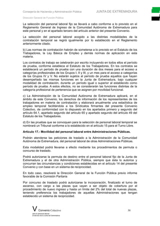 Consejería de Hacienda y Administración Pública JUNTA DE EXTREMADURA
Dirección General de Función Pública
La selección del personal laboral fijo se llevará a cabo conforme a lo previsto en el
Reglamento General de Ingreso de la Comunidad Autónoma de Extremadura para
este personal y en el apartado tercero del artículo anterior del presente Convenio.
La selección del personal laboral acogido a las distintas modalidades de la
contratación temporal se regirá igualmente por lo establecido en el Reglamento
anteriormente citado.
b) Las normas de contratación habrán de someterse a lo previsto en el Estatuto de los
Trabajadores, la Ley Básica de Empleo y demás normas de aplicación en esta
materia.
Los contratos de trabajo se celebrarán por escrito incluyendo en todos ellos el período
de prueba, conforme establece el Estatuto de los Trabajadores. En los contratos se
establecerá un período de prueba con una duración de dos meses para el acceso a
categorías profesionales de los Grupos I, II y III, y un mes para el acceso a categorías
de los Grupos IV y V. No estarán sujetos al período de prueba aquellos que hayan
desempeñado las mismas funciones en la Junta de Extremadura, bajo cualquier
modalidad de contratación, durante un período igual o superior al establecido como
período de prueba. A estos efectos, no se considerarán las funciones distintas de la
categoría profesional de pertenencia que se asignen por movilidad funcional.
c) La Administración de la Comunidad Autónoma de Extremadura aplicará, en el
ámbito de este Convenio, los derechos de información de los representantes de los
trabajadores en materia de contratación y elaborará anualmente una estadística de
empleo temporal facilitándola a los Sindicatos firmantes del presente Convenio
Colectivo, de conformidad con lo dispuesto en los apartados primero y segundo del
artículo 64.1, apartado segundo del artículo 65 y apartado segundo del artículo 49 del
Estatuto de los Trabajadores.
d) En las pruebas que se convoquen para la selección de personal laboral temporal se
nombrará un Tribunal conforme a lo establecido en el artículo 15 para el Turno Libre.
Artículo 17.- Movilidad del personal laboral entre Administraciones Públicas.
Podrán atenderse las peticiones de traslado a la Administración de la Comunidad
Autónoma de Extremadura, del personal laboral de otras Administraciones Públicas.
Esta modalidad podrá llevarse a efecto mediante los procedimientos de permuta o
concurso de traslado.
Podrá autorizarse la permuta de destino entre el personal laboral fijo de la Junta de
Extremadura y el de otra Administración Pública, siempre que ésta lo autorice y
concurran las circunstancias y condiciones establecidas en el artículo 14 del presente
Convenio y con base en un sistema de reciprocidad.
En todo caso, resolverá la Dirección General de la Función Pública previo informe
favorable de la Comisión Paritaria
Por concurso de traslado podrá autorizarse la incorporación, finalizado el turno de
ascenso, con cargo a las plazas que vayan a ser objeto de cobertura por el
procedimiento de nuevo ingreso y hasta un límite del 2% del total de nuevas plazas,
teniendo preferencia los trabajadores de aquellas Administraciones que tengan
establecido un sistema de reciprocidad.
V Convenio Colectivo 30
para el personal laboral
al servicio de la Junta de Extremadura
 