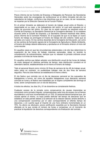 Consejería de Hacienda y Administración Pública JUNTA DE EXTREMADURA
Dirección General de Función Pública
Previo informe de los Comités de Empresa o Delegados de Personal, las Secretarías
Generales serán las encargadas de confeccionar en el último trimestre del año los
calendarios de trabajo, conforme a las directrices que en su caso, de ser necesarias,
se impartan por la Dirección General de la Función Pública.
En el primer trimestre se elaborará el horario de trabajo anual entre el Director, o
responsable en su caso, y los trabajadores del centro, el cual será expuesto en el
tablón de anuncios del centro. En caso de no existir acuerdo se resolverá entre el
Comité de Empresa y la Secretaría General de la Consejería afectada. Si no existiese
acuerdo entre el Comité de Empresa y la Secretaría General resolverá ésta última,
previo informe de la Comisión Paritaria. En el supuesto de que no se fijase un nuevo
horario de trabajo se prorrogará el horario de trabajo del año anterior, hasta que se
apruebe uno nuevo. En los centros docentes de la Consejería de Educación, así como
en los centros de formación agraria de la Consejería de Agricultura y Medio Ambiente,
el horario de trabajo deberá elaborarse y aprobarse en el trimestre anterior al inicio del
curso escolar.
En aquellos casos en que las circunstancias estacionales o de otro tipo determinen la
superación de las horas de trabajo máximas semanales, éstas no tendrán la
consideración de extraordinarias, siempre que no rebasen la jornada ordinaria anual
pactada ni el límite de horas diarias.
En aquellos centros que deban adoptar una distribución anual de las horas de trabajo
de modo desigual en distintos períodos de tiempo, esta distribución constará en el
calendario laboral, estableciéndose en el mismo el horario de trabajo.
Todo el personal librará como mínimo 24 fines de semana de los 48 de trabajo anual,
salvo pacto en contrario, no pudiéndose trabajar más de dos fines de semana
seguidos. Para los días festivos se establecerá el mismo criterio.
El día festivo que coincida con el día de descanso semanal en los supuestos de
trabajadores a turnos, así como de aquellos trabajadores cuyo descanso semanal
coincida en lunes y el festivo sea trasladado por el órgano competente del domingo al
lunes, serán compensados con un día de descanso.
A todos los efectos, los días 24 y 31 de diciembre se considerarán festivos.
Cualquier exceso de la jornada como consecuencia de causas imprevistas se
computará como jornada irregular, compensándose cada hora de exceso con el tiempo
equivalente a una hora incrementado en un 75%. El personal laboral temporal que, por
causas ajenas al mismo, no haya podido disfrutar del tiempo de descanso que se
establece en este párrafo debido a la extinción de la relación laboral, tendrá derecho a
una compensación económica por el valor correspondiente al referido tiempo de
descanso, y en cuantía igual al importe de una hora ordinaria incrementada en un
75%. Su abono se efectuará, previa certificación expedida por la Secretaría General
afectada en la que conste el número de horas a compensar, en el momento de
practicar la liquidación de derechos correspondiente a la finalización del contrato.
V Convenio Colectivo 33
para el personal laboral
al servicio de la Junta de Extremadura
 