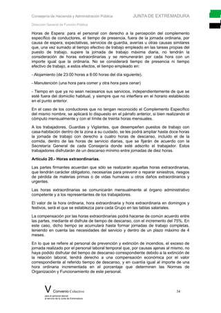 Consejería de Hacienda y Administración Pública JUNTA DE EXTREMADURA
Dirección General de Función Pública
Horas de Espera: para el personal con derecho a la percepción del complemento
específico de conductores, el tiempo de presencia, fuera de la jornada ordinaria, por
causa de espera, expectativas, servicios de guardia, averías u otras causas similares
que, una vez sumado al tiempo efectivo de trabajo empleado en las tareas propias del
puesto de trabajo, supere la jornada de trabajo máxima diaria, no tendrán la
consideración de horas extraordinarias y se remunerarán por cada hora con un
importe igual que la ordinaria. No se considerará tiempo de presencia ni tiempo
efectivo de trabajo, a estos efectos, el tiempo empleado en:
- Alojamiento (de 23:00 horas a 8:00 horas del día siguiente).
- Manutención (una hora para comer y otra hora para cenar)
- Tiempo en que ya no sean necesarios sus servicios, independientemente de que se
esté fuera del domicilio habitual, y siempre que no interfiera en el horario establecido
en el punto anterior.
En el caso de los conductores que no tengan reconocido el Complemento Específico
del mismo nombre, se aplicará lo dispuesto en el párrafo anterior, si bien realizando el
cómputo mensualmente y con el límite de treinta horas mensuales.
A los trabajadores, Guardias y Vigilantes, que desempeñen puestos de trabajo con
casa-habitación dentro de la zona a su cuidado, se les podrá ampliar hasta doce horas
la jornada de trabajo con derecho a cuatro horas de descanso, incluido el de la
comida, dentro de las horas de servicio diarias, que se fijarán de acuerdo con la
Secretaría General de cada Consejería donde esté adscrito el trabajador. Estos
trabajadores disfrutarán de un descanso mínimo entre jornadas de diez horas.
Artículo 20.- Horas extraordinarias.
Las partes firmantes acuerdan que sólo se realizarán aquellas horas extraordinarias,
que tendrán carácter obligatorio, necesarias para prevenir o reparar siniestros, riesgos
de pérdida de materias primas o de vidas humanas u otros daños extraordinarios y
urgentes.
Las horas extraordinarias se comunicarán mensualmente al órgano administrativo
competente y a los representantes de los trabajadores.
El valor de la hora ordinaria, hora extraordinaria y hora extraordinaria en domingos y
festivos, será el que se establezca para cada Grupo en las tablas salariales.
La compensación por las horas extraordinarias podrá hacerse de común acuerdo entre
las partes, mediante el disfrute de tiempo de descanso, con el incremento del 75%. En
este caso, dicho tiempo se acumulará hasta formar jornadas de trabajo completas,
teniendo en cuenta las necesidades del servicio y dentro de un plazo máximo de 4
meses.
En lo que se refiere al personal de prevención y extinción de incendios, el exceso de
jornada realizado por el personal laboral temporal que, por causas ajenas al mismo, no
haya podido disfrutar del tiempo de descanso correspondiente debido a la extinción de
la relación laboral, tendrá derecho a una compensación económica por el valor
correspondiente al referido tiempo de descanso, y en cuantía igual al importe de una
hora ordinaria incrementada en el porcentaje que determinen las Normas de
Organización y Funcionamiento de este personal.
V Convenio Colectivo 34
para el personal laboral
al servicio de la Junta de Extremadura
 