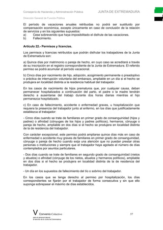 Consejería de Hacienda y Administración Pública JUNTA DE EXTREMADURA
Dirección General de Función Pública
El período de vacaciones anuales retribuidas no podrá ser sustituido por
compensación económica, excepto únicamente en caso de conclusión de la relación
de servicios y en los siguientes supuestos:
a) Cese sobrevenido que haya imposibilitado el disfrute de las vacaciones.
b) Fallecimiento.
Artículo 22.- Permisos y licencias.
Los permisos y licencias retribuidos que podrán disfrutar los trabajadores de la Junta
de Extremadura son:
a) Quince días por matrimonio o pareja de hecho, en cuyo caso se acreditará a través
de su inscripción en el registro correspondiente de la Junta de Extremadura. El referido
permiso se podrá acumular al período vacacional.
b) Cinco días por nacimiento de hijo, adopción, acogimiento permanente o preadoptivo
o práctica de interrupción voluntaria del embarazo, ampliable en un día si el hecho se
produjera en localidad distinta a la residencia habitual del trabajador.
En los casos de nacimiento de hijos prematuros que, por cualquier causa, deban
permanecer hospitalizados a continuación del parto, el padre o la madre tendrán
derecho a ausentarse del trabajo durante dos horas diarias mientras el hijo
permanezca hospitalizado.
c) En caso de fallecimiento, accidente o enfermedad graves, u hospitalización que
requiera la presencia del trabajador junto al enfermo, en los días que justificadamente
establezca el trabajador:
- Cinco días cuando se trate de familiares en primer grado de consanguinidad (hijos y
padres) o afinidad (cónyuges de los hijos y padres políticos), hermanos, cónyuge o
pareja de hecho, ampliable en dos días si el hecho se produjera en localidad distinta
de la de residencia del trabajador.
Con carácter excepcional, este permiso podrá ampliarse quince días más en caso de
enfermedad o accidente muy graves de familiares en primer grado de consanguinidad,
cónyuge o pareja de hecho cuando exija una atención que no puedan prestar otras
personas o instituciones y siempre que el trabajador haya agotado el número de días
contemplados por asuntos particulares.
- Dos días cuando se trate de familiares en segundo grado de consanguinidad (nietos
y abuelos) o afinidad (cónyuge de los nietos, abuelos y hermanos políticos), ampliable
en dos días si el hecho se produjera en localidad distinta de la de residencia del
trabajador.
- Un día en los supuestos de fallecimiento del tío o sobrino del trabajador.
En los casos que se tenga derecho al permiso por hospitalización, los días
correspondientes se fijarán por el trabajador de forma consecutiva y sin que ello
suponga sobrepasar el máximo de días establecidos.
V Convenio Colectivo 37
para el personal laboral
al servicio de la Junta de Extremadura
 