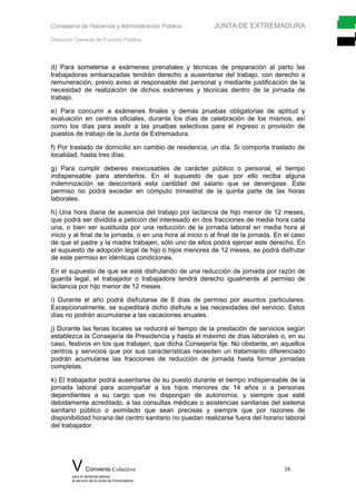 Consejería de Hacienda y Administración Pública JUNTA DE EXTREMADURA
Dirección General de Función Pública
d) Para someterse a exámenes prenatales y técnicas de preparación al parto las
trabajadoras embarazadas tendrán derecho a ausentarse del trabajo, con derecho a
remuneración, previo aviso al responsable del personal y mediante justificación de la
necesidad de realización de dichos exámenes y técnicas dentro de la jornada de
trabajo.
e) Para concurrir a exámenes finales y demás pruebas obligatorias de aptitud y
evaluación en centros oficiales, durante los días de celebración de los mismos, así
como los días para asistir a las pruebas selectivas para el ingreso o provisión de
puestos de trabajo de la Junta de Extremadura.
f) Por traslado de domicilio sin cambio de residencia, un día. Si comporta traslado de
localidad, hasta tres días.
g) Para cumplir deberes inexcusables de carácter público o personal, el tiempo
indispensable para atenderlos. En el supuesto de que por ello reciba alguna
indemnización se descontará esta cantidad del salario que se devengase. Este
permiso no podrá exceder en cómputo trimestral de la quinta parte de las horas
laborales.
h) Una hora diaria de ausencia del trabajo por lactancia de hijo menor de 12 meses,
que podrá ser dividida a petición del interesado en dos fracciones de media hora cada
una, o bien ser sustituida por una reducción de la jornada laboral en media hora al
inicio y al final de la jornada, o en una hora al inicio o al final de la jornada. En el caso
de que el padre y la madre trabajen, sólo uno de ellos podrá ejercer este derecho. En
el supuesto de adopción legal de hijo o hijos menores de 12 meses, se podrá disfrutar
de este permiso en idénticas condiciones.
En el supuesto de que se esté disfrutando de una reducción de jornada por razón de
guarda legal, el trabajador o trabajadora tendrá derecho igualmente al permiso de
lactancia por hijo menor de 12 meses.
i) Durante el año podrá disfrutarse de 6 días de permiso por asuntos particulares.
Excepcionalmente, se supeditará dicho disfrute a las necesidades del servicio. Estos
días no podrán acumularse a las vacaciones anuales.
j) Durante las ferias locales se reducirá el tiempo de la prestación de servicios según
establezca la Consejería de Presidencia y hasta el máximo de días laborales o, en su
caso, festivos en los que trabajen, que dicha Consejería fije. No obstante, en aquellos
centros y servicios que por sus características necesiten un tratamiento diferenciado
podrán acumularse las fracciones de reducción de jornada hasta formar jornadas
completas.
k) El trabajador podrá ausentarse de su puesto durante el tiempo indispensable de la
jornada laboral para acompañar a los hijos menores de 14 años o a personas
dependientes a su cargo que no dispongan de autonomía, y siempre que esté
debidamente acreditado, a las consultas médicas o asistencias sanitarias del sistema
sanitario público o asimilado que sean precisas y siempre que por razones de
disponibilidad horaria del centro sanitario no puedan realizarse fuera del horario laboral
del trabajador.
V Convenio Colectivo 38
para el personal laboral
al servicio de la Junta de Extremadura
 