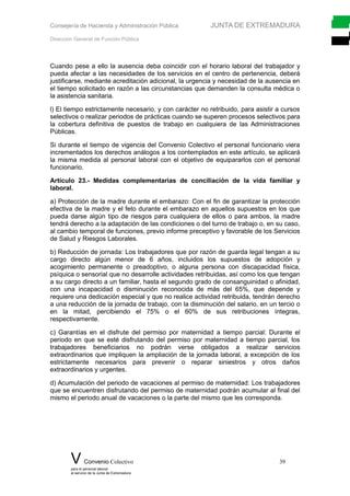 Consejería de Hacienda y Administración Pública JUNTA DE EXTREMADURA
Dirección General de Función Pública
Cuando pese a ello la ausencia deba coincidir con el horario laboral del trabajador y
pueda afectar a las necesidades de los servicios en el centro de pertenencia, deberá
justificarse, mediante acreditación adicional, la urgencia y necesidad de la ausencia en
el tiempo solicitado en razón a las circunstancias que demanden la consulta médica o
la asistencia sanitaria.
l) El tiempo estrictamente necesario, y con carácter no retribuido, para asistir a cursos
selectivos o realizar periodos de prácticas cuando se superen procesos selectivos para
la cobertura definitiva de puestos de trabajo en cualquiera de las Administraciones
Públicas.
Si durante el tiempo de vigencia del Convenio Colectivo el personal funcionario viera
incrementados los derechos análogos a los contemplados en este artículo, se aplicará
la misma medida al personal laboral con el objetivo de equipararlos con el personal
funcionario.
Artículo 23.- Medidas complementarias de conciliación de la vida familiar y
laboral.
a) Protección de la madre durante el embarazo: Con el fin de garantizar la protección
efectiva de la madre y el feto durante el embarazo en aquellos supuestos en los que
pueda darse algún tipo de riesgos para cualquiera de ellos o para ambos, la madre
tendrá derecho a la adaptación de las condiciones o del turno de trabajo o, en su caso,
al cambio temporal de funciones, previo informe preceptivo y favorable de los Servicios
de Salud y Riesgos Laborales.
b) Reducción de jornada: Los trabajadores que por razón de guarda legal tengan a su
cargo directo algún menor de 6 años, incluidos los supuestos de adopción y
acogimiento permanente o preadoptivo, o alguna persona con discapacidad física,
psíquica o sensorial que no desarrolle actividades retribuidas, así como los que tengan
a su cargo directo a un familiar, hasta el segundo grado de consanguinidad o afinidad,
con una incapacidad o disminución reconocida de más del 65%, que depende y
requiere una dedicación especial y que no realice actividad retribuida, tendrán derecho
a una reducción de la jornada de trabajo, con la disminución del salario, en un tercio o
en la mitad, percibiendo el 75% o el 60% de sus retribuciones íntegras,
respectivamente.
c) Garantías en el disfrute del permiso por maternidad a tiempo parcial: Durante el
periodo en que se esté disfrutando del permiso por maternidad a tiempo parcial, los
trabajadores beneficiarios no podrán verse obligados a realizar servicios
extraordinarios que impliquen la ampliación de la jornada laboral, a excepción de los
estrictamente necesarios para prevenir o reparar siniestros y otros daños
extraordinarios y urgentes.
d) Acumulación del periodo de vacaciones al permiso de maternidad: Los trabajadores
que se encuentren disfrutando del permiso de maternidad podrán acumular al final del
mismo el periodo anual de vacaciones o la parte del mismo que les corresponda.
V Convenio Colectivo 39
para el personal laboral
al servicio de la Junta de Extremadura
 