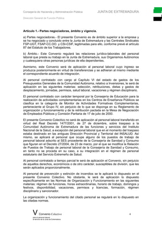 Consejería de Hacienda y Administración Pública JUNTA DE EXTREMADURA
Dirección General de Función Pública
Artículo 1.- Partes negociadoras, ámbito y vigencia.
a) Partes negociadoras.- El presente Convenio es de ámbito superior a la empresa y
se ha negociado y concluido entre la Junta de Extremadura y las Centrales Sindicales
FSP-UGT, FSAP-CC.OO. y CSI-CSIF, legitimadas para ello, conforme prevé el artículo
87 del Estatuto de los Trabajadores.
b) Ámbito.- Este Convenio regulará las relaciones jurídico-laborales del personal
laboral que presta su trabajo en la Junta de Extremadura, sus Organismos Autónomos
y cualesquiera otras personas jurídicas de ella dependientes.
Asimismo, este Convenio será de aplicación al personal laboral cuyo ingreso se
produzca posteriormente en virtud de transferencias y se adhieran al mismo mediante
el correspondiente acuerdo de integración.
Al personal contratado con cargo al Capítulo VI del estado de gastos de los
Presupuestos Generales de la Comunidad Autónoma, relativo a Inversiones, le será de
aplicación en las siguientes materias: selección, retribuciones, dietas y gastos de
desplazamiento, jornadas, permisos, salud laboral, vacaciones y régimen disciplinario.
El personal contratado con carácter temporal por la Consejería de Educación para la
realización de actividades complementarias en los Centros de Enseñanza Públicos se
clasifica en la categoría de Monitor de Actividades Formativas Complementarias,
perteneciente al Grupo IV, sin perjuicio de lo que se disponga en su Reglamento de
organización y funcionamiento y de la retribución pactada en la Mesa de Negociación
de Empleados Públicos y Comisión Paritaria de 17 de julio de 2000.
El presente Convenio Colectivo no será de aplicación al personal laboral transferido en
virtud del Real Decreto 1477/2001, de 27 de diciembre, sobre traspaso a la
Comunidad Autónoma de Extremadura de las funciones y servicios del Instituto
Nacional de la Salud, a excepción del personal laboral que en el momento del traspaso
estaba destinado en las antiguas Dirección Provincial y Territorial del INSALUD. Así
mismo, se aplicará al personal que ocupe alguno de los puestos de trabajo de
personal laboral adscrito al SES procedente de la Consejería de Sanidad y Consumo
que figuran en el Decreto 27/2004, de 23 de marzo, por el que se modifica la Relación
de Puestos de Trabajo de personal laboral de la Consejería de Sanidad y Consumo,
en tanto no se proceda en su caso, a su integración en el régimen de personal
estatutario del Servicio Extremeño de Salud.
Al personal contratado a tiempo parcial le será de aplicación el Convenio, sin perjuicio
de aquellos derechos, económicos o de otro carácter, susceptibles de división, que les
serán aplicados proporcionalmente.
Al personal de prevención y extinción de incendios se le aplicará lo dispuesto en el
presente Convenio Colectivo. No obstante, le será de aplicación lo dispuesto
específicamente en las Normas de Organización y Funcionamiento en las siguientes
materias: régimen de funciones, horas extraordinarias, horario de trabajo, domingos y
festivos, disponibilidad, vacaciones, permisos y licencias, formación, régimen
disciplinario y sancionador.
La organización y funcionamiento del citado personal se regulará en lo dispuesto en
las citadas normas.
V Convenio Colectivo 4
para el personal laboral
al servicio de la Junta de Extremadura
 