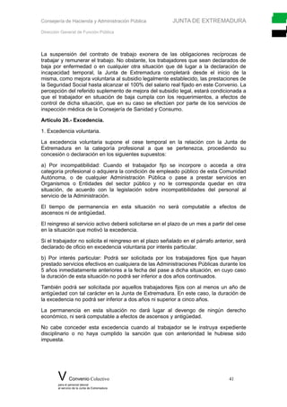 Consejería de Hacienda y Administración Pública JUNTA DE EXTREMADURA
Dirección General de Función Pública
La suspensión del contrato de trabajo exonera de las obligaciones recíprocas de
trabajar y remunerar el trabajo. No obstante, los trabajadores que sean declarados de
baja por enfermedad o en cualquier otra situación que dé lugar a la declaración de
incapacidad temporal, la Junta de Extremadura completará desde el inicio de la
misma, como mejora voluntaria al subsidio legalmente establecido, las prestaciones de
la Seguridad Social hasta alcanzar el 100% del salario real fijado en este Convenio. La
percepción del referido suplemento de mejora del subsidio legal, estará condicionada a
que el trabajador en situación de baja cumpla con los requerimientos, a efectos de
control de dicha situación, que en su caso se efectúen por parte de los servicios de
inspección médica de la Consejería de Sanidad y Consumo.
Artículo 26.- Excedencia.
1. Excedencia voluntaria.
La excedencia voluntaria supone el cese temporal en la relación con la Junta de
Extremadura en la categoría profesional a que se pertenezca, procediendo su
concesión o declaración en los siguientes supuestos:
a) Por incompatibilidad: Cuando el trabajador fijo se incorpore o acceda a otra
categoría profesional o adquiera la condición de empleado público de esta Comunidad
Autónoma, o de cualquier Administración Pública o pase a prestar servicios en
Organismos o Entidades del sector público y no le corresponda quedar en otra
situación, de acuerdo con la legislación sobre incompatibilidades del personal al
servicio de la Administración.
El tiempo de permanencia en esta situación no será computable a efectos de
ascensos ni de antigüedad.
El reingreso al servicio activo deberá solicitarse en el plazo de un mes a partir del cese
en la situación que motivó la excedencia.
Si el trabajador no solicita el reingreso en el plazo señalado en el párrafo anterior, será
declarado de oficio en excedencia voluntaria por interés particular.
b) Por interés particular: Podrá ser solicitada por los trabajadores fijos que hayan
prestado servicios efectivos en cualquiera de las Administraciones Públicas durante los
5 años inmediatamente anteriores a la fecha del pase a dicha situación, en cuyo caso
la duración de esta situación no podrá ser inferior a dos años continuados.
También podrá ser solicitada por aquellos trabajadores fijos con al menos un año de
antigüedad con tal carácter en la Junta de Extremadura. En este caso, la duración de
la excedencia no podrá ser inferior a dos años ni superior a cinco años.
La permanencia en esta situación no dará lugar al devengo de ningún derecho
económico, ni será computable a efectos de ascensos y antigüedad.
No cabe conceder esta excedencia cuando al trabajador se le instruya expediente
disciplinario o no haya cumplido la sanción que con anterioridad le hubiese sido
impuesta.
V Convenio Colectivo 41
para el personal laboral
al servicio de la Junta de Extremadura
 