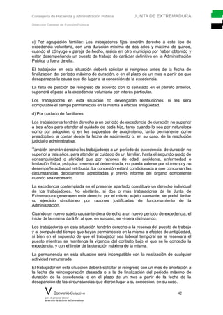 Consejería de Hacienda y Administración Pública JUNTA DE EXTREMADURA
Dirección General de Función Pública
c) Por agrupación familiar: Los trabajadores fijos tendrán derecho a este tipo de
excedencia voluntaria, con una duración mínima de dos años y máxima de quince,
cuando el cónyuge o pareja de hecho, resida en otro municipio por haber obtenido y
estar desempeñando un puesto de trabajo de carácter definitivo en la Administración
Pública o fuera de ella.
El trabajador en esta situación deberá solicitar el reingreso antes de la fecha de
finalización del período máximo de duración, o en el plazo de un mes a partir de que
desaparezca la causa que dio lugar a la concesión de la excedencia.
La falta de petición de reingreso de acuerdo con lo señalado en el párrafo anterior,
supondrá el pase a la excedencia voluntaria por interés particular.
Los trabajadores en esta situación no devengarán retribuciones, ni les será
computable el tiempo permanecido en la misma a efectos antigüedad.
d) Por cuidado de familiares:
Los trabajadores tendrán derecho a un período de excedencia de duración no superior
a tres años para atender al cuidado de cada hijo, tanto cuando lo sea por naturaleza
como por adopción, o en los supuestos de acogimiento, tanto permanente como
preadoptivo, a contar desde la fecha de nacimiento o, en su caso, de la resolución
judicial o administrativa.
También tendrán derecho los trabajadores a un período de excedencia, de duración no
superior a tres años, para atender al cuidado de un familiar, hasta el segundo grado de
consanguinidad o afinidad que por razones de edad, accidente, enfermedad o
limitación física, psíquica o sensorial determinada, no pueda valerse por sí mismo y no
desempeñe actividad retribuida. La concesión estará condicionada a que concurran las
circunstancias debidamente acreditadas y previo informe del órgano competente
cuando sea necesario.
La excedencia contemplada en el presente apartado constituye un derecho individual
de los trabajadores. No obstante, si dos o más trabajadores de la Junta de
Extremadura generasen este derecho por el mismo sujeto causante, se podrá limitar
su ejercicio simultáneo por razones justificadas de funcionamiento de la
Administración.
Cuando un nuevo sujeto causante diera derecho a un nuevo período de excedencia, el
inicio de la misma dará fin al que, en su caso, se viniera disfrutando.
Los trabajadores en esta situación tendrán derecho a la reserva del puesto de trabajo
y al cómputo del tiempo que hayan permanecido en la misma a efectos de antigüedad,
si bien en el supuesto de que el trabajador sea laboral temporal se le reservará el
puesto mientras se mantenga la vigencia del contrato bajo el que se le concedió la
excedencia, y con el límite de la duración máxima de la misma.
La permanencia en esta situación será incompatible con la realización de cualquier
actividad remunerada.
El trabajador en esta situación deberá solicitar el reingreso con un mes de antelación a
la fecha de reincorporación deseada o a la de finalización del período máximo de
duración de la excedencia, o en el plazo de un mes a partir de la fecha de la
desaparición de las circunstancias que dieron lugar a su concesión, en su caso.
V Convenio Colectivo 42
para el personal laboral
al servicio de la Junta de Extremadura
 