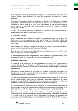 Consejería de Hacienda y Administración Pública JUNTA DE EXTREMADURA
Dirección General de Función Pública
Si el trabajador laboral fijo no solicita el reingreso de acuerdo con lo señalado en el
párrafo anterior, será declarado de oficio en excedencia voluntaria por interés
particular.
En el caso del trabajador laboral temporal que no solicite el reingreso con un mes de
antelación a la finalización del plazo máximo de duración de la excedencia, o en el
plazo de un mes a partir de la fecha de la desaparición de las circunstancias que
dieron lugar a su concesión, se entenderá que renuncia al contrato y quedará
extinguido el mismo.
Durante este período el trabajador tendrá derecho a participar en cursos de formación,
especialmente con ocasión de su reincorporación.
2. Excedencia Forzosa.
Serán declarados en excedencia forzosa los trabajadores fijos de la Junta de
Extremadura en los supuestos previstos por la Ley de la Función Pública de
Extremadura para la declaración de la situación de servicios especiales al personal
funcionario.
Esta situación dará derecho a la reserva del puesto de trabajo y al cómputo del tiempo
que se permanezca en ella a los efectos de antigüedad.
El reingreso al servicio activo deberá solicitarse en el plazo de un mes a partir del cese
en la situación que motivó la excedencia.
Si el trabajador no solicita el reingreso en el plazo señalado en el párrafo anterior, será
declarado de oficio en excedencia voluntaria por interés particular.
Artículo 27.- Reingreso.
El reingreso al servicio activo de los trabajadores a los que no les corresponda la
reserva del puesto de trabajo se efectuará, a través de la participación en
convocatorias de concursos de traslado, en vacante de la misma categoría profesional
y especialidad.
También se podrá efectuar el reingreso con carácter provisional adscribiendo al
trabajador a un puesto vacante de la misma categoría y especialidad, atendiendo al
orden de presentación de solicitudes.
Los trabajadores reingresados con destino provisional tendrán obligación de participar
en los concursos de traslado que se convoquen para cubrir puestos en la misma
categoría y especialidad, solicitando todos los puestos convocados por orden de
preferencia, mediante expresión de los centros de ubicación y localidad.
El incumplimiento por el trabajador de la obligación de participar en los concursos que
se convoquen con el fin de obtener destino definitivo de acuerdo con lo señalado en el
párrafo anterior, conllevará el pase a la excedencia voluntaria por interés particular.
Asimismo, podrán reingresar al servicio activo, mediante la participación en las
convocatorias de concurso de traslado, aquellos trabajadores excedentes, voluntarios
o forzosos, que en el momento de su declaración de excedencia prestaran sus
servicios en centros de trabajo que hayan sido transferidos a la Junta de Extremadura.
V Convenio Colectivo 43
para el personal laboral
al servicio de la Junta de Extremadura
 