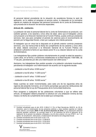 Consejería de Hacienda y Administración Pública JUNTA DE EXTREMADURA
Dirección General de Función Pública
Al personal laboral procedente de la situación de excedencia forzosa le será de
aplicación, en lo relativo al reingreso al servicio activo, lo dispuesto en la normativa
vigente en materia de reingreso del personal funcionario de la Junta de Extremadura
que proceda de la situación de servicios especiales.
Artículo 28.- Jubilación.
La jubilación de todo el personal laboral de la Junta de Extremadura se producirá, con
carácter general, a los sesenta y cinco años de edad, salvo que el trabajador, previa
comunicación a la Dirección General de la Función Pública, pueda continuar prestando
servicios, bien sea para completar el periodo de carencia para el reconocimiento de
pensión por la Seguridad Social, o bien por cualquier otro interés personal.
El trabajador que en virtud de lo dispuesto en el párrafo anterior continúe prestando
servicios, una vez transcurrida la fecha de cumplimiento de los sesenta y cinco años
de edad, deberá comunicar a la Dirección General de la Función Pública con
antelación suficiente la fecha en que desee poner fin a su relación laboral con la Junta
de Extremadura.
Los trabajadores fijos podrán jubilarse voluntariamente al cumplir la edad de sesenta y
cuatro años, en la forma y condiciones establecidas en el Real Decreto 1194/1985, de
17 de julio, percibiendo por ello una indemnización de 5.800 euros.13
Asimismo, los trabajadores fijos podrán acceder a la jubilación voluntaria incentivada,
percibiendo el trabajador una indemnización de acuerdo con la siguiente escala:
- Jubilación a los 63 años: 8.500 euros14
- Jubilación a los 62 años: 11.200 euros15
- Jubilación a los 61 años: 13.900 euros16
- Jubilación a los 60 años: 16.600 euros17
Estas cuantías se verán incrementadas, para cada uno de los siguientes años de
vigencia del presente Convenio, en el mismo porcentaje que para las retribuciones del
personal laboral fije la Ley de Presupuestos de la Comunidad Autónoma.
Para acogerse a cualquiera de las jubilaciones voluntarias a que se refiere este
artículo, el trabajador deberá presentar la solicitud con una antelación mínima de tres
meses a la fecha de cumplimiento de la edad que corresponda.
13 Cantidad actualizada para el año 2019: 6.364,41 €. Por el Real Decreto-ley 28/2018, de 28 de
diciembre, para la revalorización de las pensiones públicas y otras medidas urgentes en materia
social, laboral y de empleo (BOE nº 314, de 29 de diciembre de 2018), en su Disposición adicional
segunda apartado veintiocho, se prorroga hasta el 31 de diciembre de 2019 la aplicación de la
regulación de la pensión de jubilación anticipada a los 64 años anterior a la Ley 27/2011, de 1 de
agosto, de actualización, adecuación y modernización del sistema de la Seguridad Social.
14 Cantidad actualizada para el año 2019: 9.327,11 €.
15 Cantidad actualizada para el año 2019: 12.289,82 €.
16 Cantidad actualizada para el año 2019: 15.252,56 €.
17 Cantidad actualizada para el año 2019: 18.215,28 €.
V Convenio Colectivo 44
para el personal laboral
al servicio de la Junta de Extremadura
 