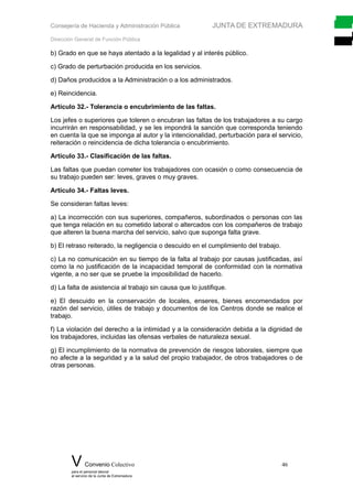 Consejería de Hacienda y Administración Pública JUNTA DE EXTREMADURA
Dirección General de Función Pública
b) Grado en que se haya atentado a la legalidad y al interés público.
c) Grado de perturbación producida en los servicios.
d) Daños producidos a la Administración o a los administrados.
e) Reincidencia.
Artículo 32.- Tolerancia o encubrimiento de las faltas.
Los jefes o superiores que toleren o encubran las faltas de los trabajadores a su cargo
incurrirán en responsabilidad, y se les impondrá la sanción que corresponda teniendo
en cuenta la que se imponga al autor y la intencionalidad, perturbación para el servicio,
reiteración o reincidencia de dicha tolerancia o encubrimiento.
Artículo 33.- Clasificación de las faltas.
Las faltas que puedan cometer los trabajadores con ocasión o como consecuencia de
su trabajo pueden ser: leves, graves o muy graves.
Artículo 34.- Faltas leves.
Se consideran faltas leves:
a) La incorrección con sus superiores, compañeros, subordinados o personas con las
que tenga relación en su cometido laboral o altercados con los compañeros de trabajo
que alteren la buena marcha del servicio, salvo que suponga falta grave.
b) El retraso reiterado, la negligencia o descuido en el cumplimiento del trabajo.
c) La no comunicación en su tiempo de la falta al trabajo por causas justificadas, así
como la no justificación de la incapacidad temporal de conformidad con la normativa
vigente, a no ser que se pruebe la imposibilidad de hacerlo.
d) La falta de asistencia al trabajo sin causa que lo justifique.
e) El descuido en la conservación de locales, enseres, bienes encomendados por
razón del servicio, útiles de trabajo y documentos de los Centros donde se realice el
trabajo.
f) La violación del derecho a la intimidad y a la consideración debida a la dignidad de
los trabajadores, incluidas las ofensas verbales de naturaleza sexual.
g) El incumplimiento de la normativa de prevención de riesgos laborales, siempre que
no afecte a la seguridad y a la salud del propio trabajador, de otros trabajadores o de
otras personas.
V Convenio Colectivo 46
para el personal laboral
al servicio de la Junta de Extremadura
 