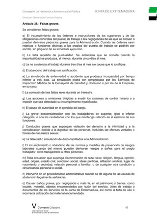 Consejería de Hacienda y Administración Pública JUNTA DE EXTREMADURA
Dirección General de Función Pública
Artículo 35.- Faltas graves.
Se consideran faltas graves:
a) El incumplimiento de las órdenes e instrucciones de los superiores y de las
obligaciones concretas del puesto de trabajo o las negligencias de las que se deriven o
puedan derivarse perjuicios graves para la Administración. Cuando las órdenes sean
relativas a funciones distintas a las propias del puesto de trabajo se pedirán por
escrito, sin perjuicio de su inmediata ejecución.
b) La falta repetida de puntualidad. Se entenderá que se comete cuando la
impuntualidad se produzca, al menos, durante cinco días al mes.
c) La no asistencia al trabajo durante tres días al mes sin causa que lo justifique.
d) El abandono del trabajo sin justificación.
e) La simulación de enfermedad o accidente que produzca incapacidad por tiempo
inferior a tres días. La simulación podrá ser comprobada por los Servicios de
Inspección Médica de la Consejería de Sanidad y Consumo o por los de la Empresa,
en su caso.
f) La comisión de tres faltas leves durante un trimestre.
g) Las acciones u omisiones dirigidas a evadir los sistemas de control horario o a
impedir que sea detectado su incumplimiento injustificado.
h) El abuso de autoridad en el ejercicio del cargo.
i) La grave desconsideración con los trabajadores de superior, igual o inferior
categoría, o con los ciudadanos con los que mantenga relación en el ejercicio de sus
funciones.
j) Conductas graves que supongan violación del derecho a la intimidad y a la
consideración debida a la dignidad de las personas, incluidas las ofensas verbales o
físicas de naturaleza sexual.
k) La falsedad o simulación de datos facilitados a la Administración.
l) El incumplimiento o abandono de las normas y medidas de prevención de riesgos
laborales cuando del mismo puedan derivarse riesgos o daños para el propio
trabajador, otros trabajadores u otras personas.
m) Toda actuación que suponga discriminación de raza, sexo, religión, lengua, opinión,
edad, origen, estado civil, condición social, ideas políticas, afiliación sindical, lugar de
nacimiento o vecindad, relación personal o familiar, o de cualquier otra condición o
circunstancia personal o social.
n) Intervenir en un procedimiento administrativo cuando se dé alguna de las causas de
abstención legalmente señaladas.
o) Causar daños graves, por negligencia o mala fe, en el patrimonio y bienes, como
locales, material, objetos encomendados por razón del servicio, útiles de trabajo o
documentos de los servicios de la Junta de Extremadura, así como la falta de uso o
incorrecta utilización del material encomendado.
V Convenio Colectivo 47
para el personal laboral
al servicio de la Junta de Extremadura
 