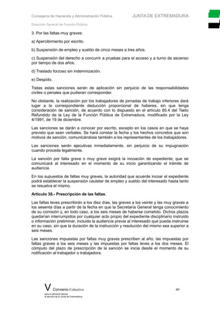 Consejería de Hacienda y Administración Pública JUNTA DE EXTREMADURA
Dirección General de Función Pública
3. Por las faltas muy graves:
a) Apercibimiento por escrito.
b) Suspensión de empleo y sueldo de cinco meses a tres años.
c) Suspensión del derecho a concurrir a pruebas para el acceso y a turno de ascenso
por tiempo de dos años.
d) Traslado forzoso sin indemnización.
e) Despido.
Todas estas sanciones serán de aplicación sin perjuicio de las responsabilidades
civiles o penales que pudieran corresponder.
No obstante, la realización por los trabajadores de jornadas de trabajo inferiores dará
lugar a la correspondiente deducción proporcional de haberes, sin que tenga
consideración de sanción, de acuerdo con lo dispuesto en el artículo 85.4 del Texto
Refundido de la Ley de la Función Pública de Extremadura, modificado por la Ley
4/1991, de 19 de diciembre.
Las sanciones se darán a conocer por escrito, excepto en los casos en que se haya
previsto que sean verbales. Se hará constar la fecha y los hechos concretos que son
motivos de sanción, comunicándose también a los representantes de los trabajadores.
Las sanciones serán ejecutivas inmediatamente, sin perjuicio de su impugnación
cuando proceda legalmente.
La sanción por falta grave o muy grave exigirá la incoación de expediente, que se
comunicará al interesado en el momento de su inicio garantizando el trámite de
audiencia.
En los supuestos de faltas muy graves, la autoridad que acuerde incoar el expediente
podrá establecer la suspensión cautelar de empleo y sueldo del interesado hasta tanto
se resuelva el mismo.
Artículo 38.- Prescripción de las faltas.
Las faltas leves prescribirán a los diez días, las graves a los veinte y las muy graves a
los sesenta días a partir de la fecha en que la Secretaría General tenga conocimiento
de su comisión y, en todo caso, a los seis meses de haberse cometido. Dichos plazos
quedarían interrumpidos por cualquier acto propio del expediente disciplinario instruido
o información preliminar, incluida la audiencia previa al interesado que pueda instruirse
en su caso, sin que la duración de la instrucción y resolución del mismo sea superior a
seis meses.
Las sanciones impuestas por faltas muy graves prescriben al año, las impuestas por
faltas graves a los seis meses y las impuestas por faltas leves a los dos meses. El
cómputo del plazo de prescripción de la sanción se inicia desde el momento de su
notificación al trabajador o trabajadora.
V Convenio Colectivo 49
para el personal laboral
al servicio de la Junta de Extremadura
 